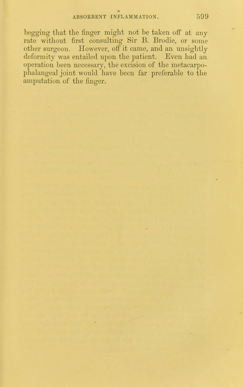 begging that the finger might not be taken off at any rate without first consulting Sir B. Brodie, or some other surgeon. However, oft it came, and an unsightly deformity was entailed upon the patient. Even had an operation been necessary, the excision of the metacarpo- phalangeal joint would have been far preferable to the amputation of the finger.