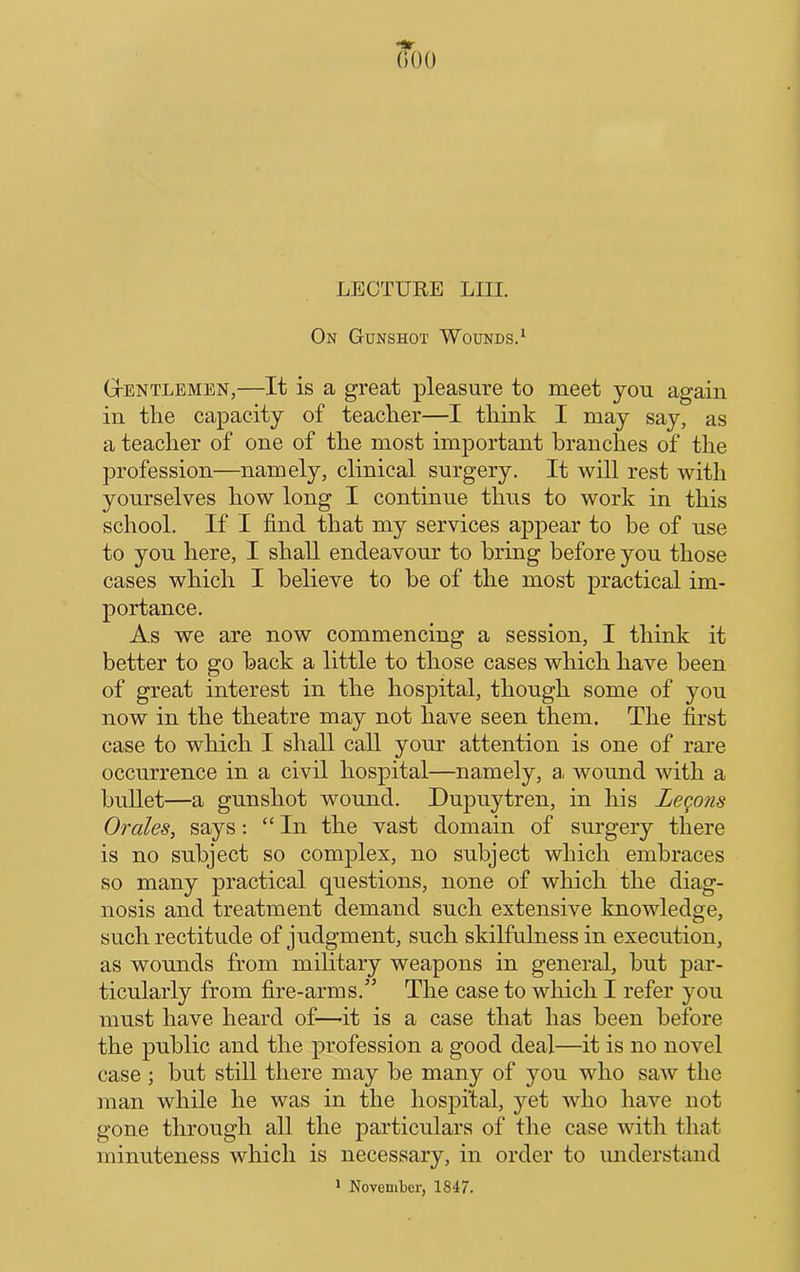 LECTURE LIII. On Gunshot Wounds.‘ G-entlemen,—It is a great pleasure to meet you again in the capacity of teacher—I think I may say, as a teacher of one of the most important branches of the profession—namely, clinical surgery. It will rest with yourselves how long I continue thus to work in this school. If I find that my services appear to be of use to you here, I shall endeavour to bring before you those cases which I believe to be of the most practical im- portance. As we are now commencing a session, I think it better to go back a little to those cases which have been of great interest in the hospital, though some of you now in the theatre may not have seen them. The first case to which I shall call your attention is one of rare occurrence in a civil hospital—namely, a. wound with a bullet—a gunshot wound. Dupuytren, in his Lego7is Oi'oles, says: “In the vast domain of surgery there is no subject so complex, no subject which embraces so many practical questions, none of which the diag- nosis and treatment demand such extensive knowledge, such rectitude of judgment, such skilfulness in execution, as wounds from military weapons in general, but par- ticularly from fire-arms.” The case to which I refer you must have heard of—it is a case that has been before the public and the profession a good deal—it is no novel case ; but stiU there may be many of you who saw the man while he was in the hospital, yet who have not gone through all the particulars of the case with that minuteness which is necessary, in order to understand ' November, 1847.