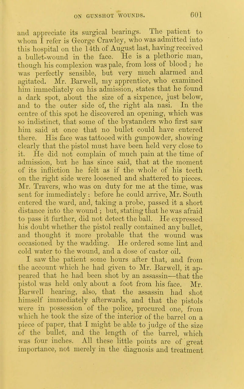 GOl and appreciate its surgical bearings. The patient to whom I reler is Gieorge Crawley, who was admitted into this hospital on the 14th of August last, having received a bullet-wound in the face. He is a plethoric man, though his complexion was pale, from loss of blood; he was perfectly sensible, but very much alarmed and agitated. Mr. Barwell, my apprentice, who examined him immediately on his admission, states that he found a dark spot, about the size of a sixpence, just below, and to the outer side of, the right ala nasi. In the centre of this spot he discovered an opening, which was so indistinct, that some of the bystanders who first saw him said at once that no bullet could have entered there. His face was tattooed with gunpowder, showing clearly that the pistol must have been held very close to it. He did not complain of much pain at the time of admission, but he has since said, that at the moment of its infliction he felt as if the whole of his teeth on the right side were loosened and shattered to pieces. Mr. Travers, who was on duty for me at the time, was sent for immediately: before he could arrive, Mr. South entered the ward, and, taking a probe, passed it a short distance into the wound ; but, stating that he was afraid to pass it further, did not detect the ball. He expressed his doubt whether the pistol really contained any bullet, and thought it more probable that the wound was occasioned by the wadding. He ordered some lint and cold water to the wound, and a dose of castor oil. I saw the patient some hours after that, and from the account which he had given to Mr. Barwell, it ap- peared that he had been shot by an assassin—that the pistol was held only about a foot from his face. Mr. BarweU hearing, also, that the assassin had shot liimself immediately afterwards, and that the pistols were in possession of the police, procured one, from which he took the size of the interior of the barrel on a piece of paper, that I might be able to judge of the size of the bullet, and the length of the barrel, which was four inches. All these little points are of great importance, not merely in the diagnosis and treatment