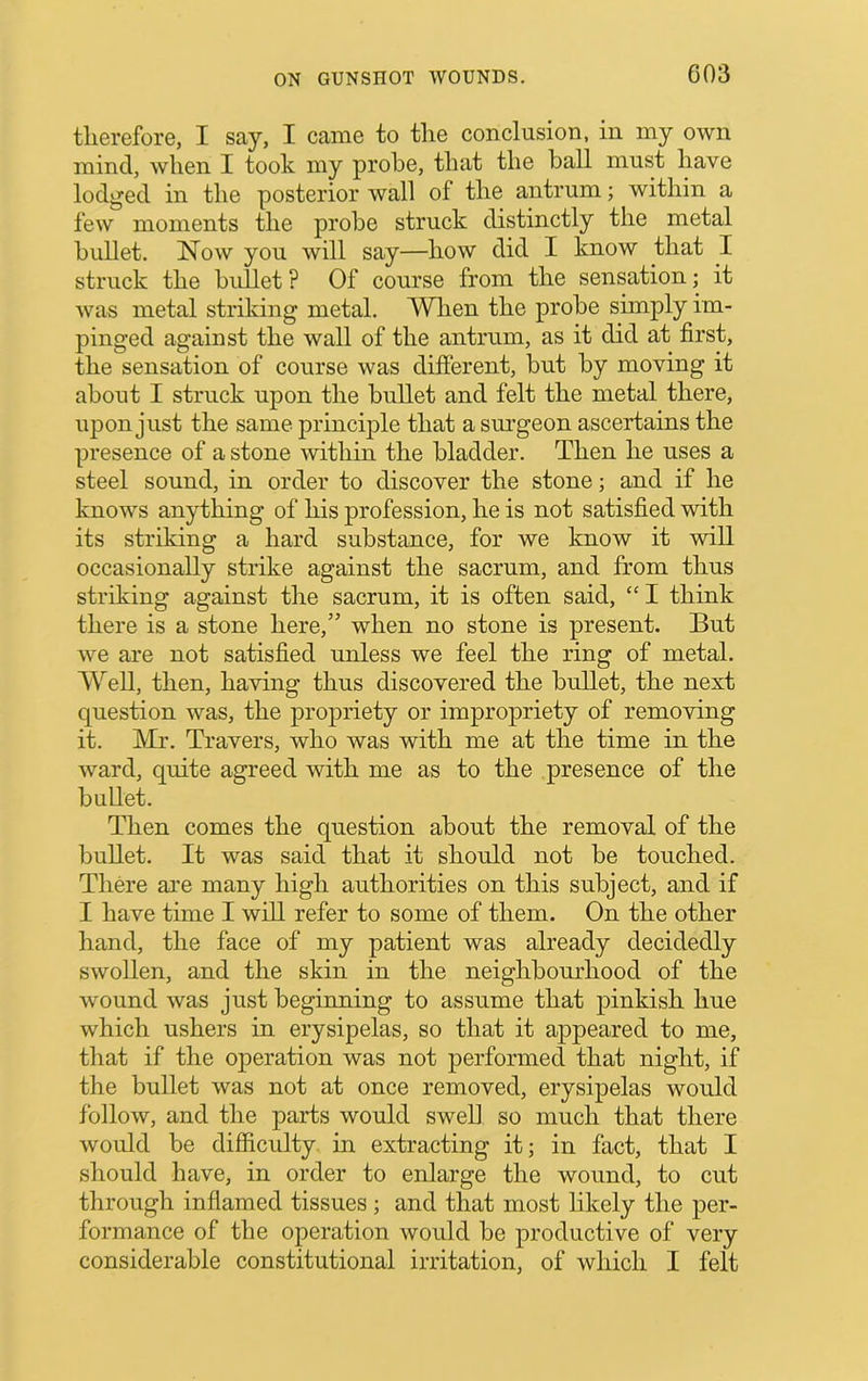 therefore, I say, I came to the conclusion, in my own mind, when I took my probe, that the ball must have lodged in the posterior wall of the antrum; within a few moments the probe struck distinctly the metal bullet. Now you will say—how did I know that I struck the bullet ? Of course from the sensation; it was metal striking metal. AVlien the probe simply im- pinged against the wall of the antrum, as it did at first, the sensation of course was difierent, but by moving it about I struck upon the bullet and felt the metal there, upon just the same principle that a sm’geon ascertains the presence of a stone within the bladder. Then he uses a steel sound, in order to discover the stone; and if he knows anything of his profession, he is not satisfied with its striking a hard substance, for we know it will occasionally strike against the sacrum, and from thus striking against the sacrum, it is often said, “ I think there is a stone here,” when no stone is present. But we are not satisfied unless we feel the ring of metal. AYell, then, having thus discovered the bullet, the next question was, the propriety or impropriety of removing it. Mr. Travers, who was with me at the time in the ward, quite agreed with me as to the presence of the bullet. Then comes the question about the removal of the bullet. It was said that it should not be touched. There are many high authorities on this subject, and if I have time I will refer to some of them. On the other hand, the face of my patient was already decidedly swollen, and the skin in the neighbourhood of the wound was just beginning to assume that pinkish hue which ushers in erysipelas, so that it appeared to me, that if the operation was not performed that night, if the bullet was not at once removed, erysipelas would follow, and the parts would swell so much that there would be difficulty in extracting it; in fact, that I should have, in order to enlarge the wound, to cut through inflamed tissues; and that most likely the per- formance of the operation would be productive of very considerable constitutional irritation, of which I felt