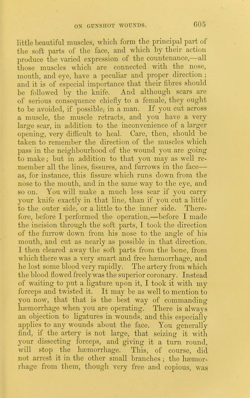 little beautiful muscles, whicli form the principal part of the soft parts of the face, and which by their action produce the varied expression of the countenance,—all those muscles which are connected with the nose, mouth, and eye, have a peculiar and proper direction ; and it is of especial importance that their fibres should be followed by the knife. And although scars are of serious consequence chiefly to a female, they ought to he avoided, if possihlej in a man. If you cut across a muscle, the muscle retracts, and you have a very large scai’, in addition to the inconvenience of a larger opening, very difficult to heal. Care, then, should he taken to remember the direction of the muscles which pass in the neighbourhood of the wound you are going to make; hut in addition to that you may as well re- member all the lines, fissures, and furrows in the face— as, for instance, this fissure which runs down from the nose to the mouth, and in the same way to the eye, and so on. You will make a much less scar if you carry your knife exactly in that line, than if you cut a little to the outer side, or a little to the inner side. There- fore, before I performed the operation,—before I made the incision through the soft parts, I took the direction of the furrow down from his nose to the angle of his mouth, and cut as nearly as possible in that direction. I then cleared away the soft parts from the hone, from which there was a very smart and free hsemorrhage, and he lost some blood very rapidly. The artery from which the blood flowed freely was the superior coronary. Instead of waiting to put a ligature upon it, I took it with my forceps and twisted it. It may be as well to mention to you now, that that is the best way of commanding haemorrhage when you are operating. There is always an objection to ligatures in wounds, and this especially applies to any wounds about the face. You generally find, if the artery is not large, that seizing it with your dissecting forceps, and giving it a turn round, will stop the hsemorrhage. This, of course, did not arrest it in the other small branches ; the hajinor- rhage from them, though very free and copious, was