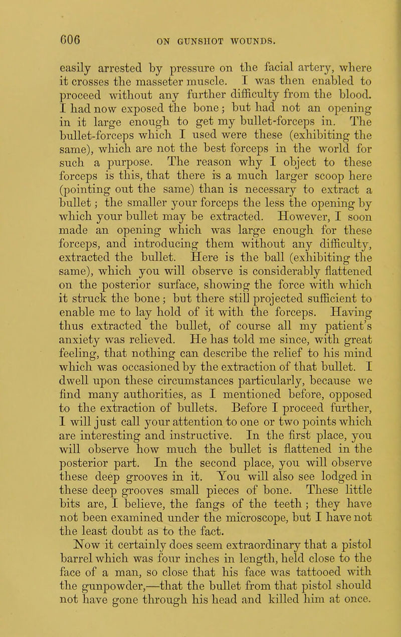 easily arrested by pressure on the facial artery, where it crosses the masseter muscle. I was then enabled to proceed without any further difficulty from the blood. I had now exposed the bone; but had not an opening in it large enough to get my bullet-forceps in. The bullet-forceps which I used were these (exhibiting the same), which are not the best forceps in the world for such a purpose. The reason why I object to these forceps is this, that there is a much larger scoop here (pointing out the same) than is necessary to extract a bullet; the smaller your forceps the less the opening by which your bullet may be extracted. However, I soon made an opening which was large enough for these forceps, and introducing them without any difficulty, extracted the bullet. Here is the ball (exhibiting the same), which you will observe is considerably flattened on the posterior surface, showing the force with which it struck the bone; but there still projected sufficient to enable me to lay hold of it with the forceps. Having thus extracted the bullet, of course all my patient’s anxiety was relieved. He has told me since, with great feeling, that nothing can describe the relief to his mind which was occasioned by the extraction of that bullet. I dwell upon these circumstances particularly, because we find many authorities, as I mentioned before, opposed to the extraction of bullets. Before I proceed further, 1 will just call your attention to one or two points which are interesting and instructive. In the first place, you will observe how much the bullet is flattened in the posterior part. In the second place, you wiU observe these deep grooves in it. You will also see lodged in these deep grooves small pieces of bone. These little bits are, I believe, the fangs of the teeth; they have not been examined under the microscope, but I have not the least doubt as to the fact. Now it certainly does seem extraordinary that a pistol barrel which was four inches in length, held close to the face of a man, so close that his face was tattooed with the gunpowder,—that the bullet from that pistol should not have gone through his head and killed him at once.