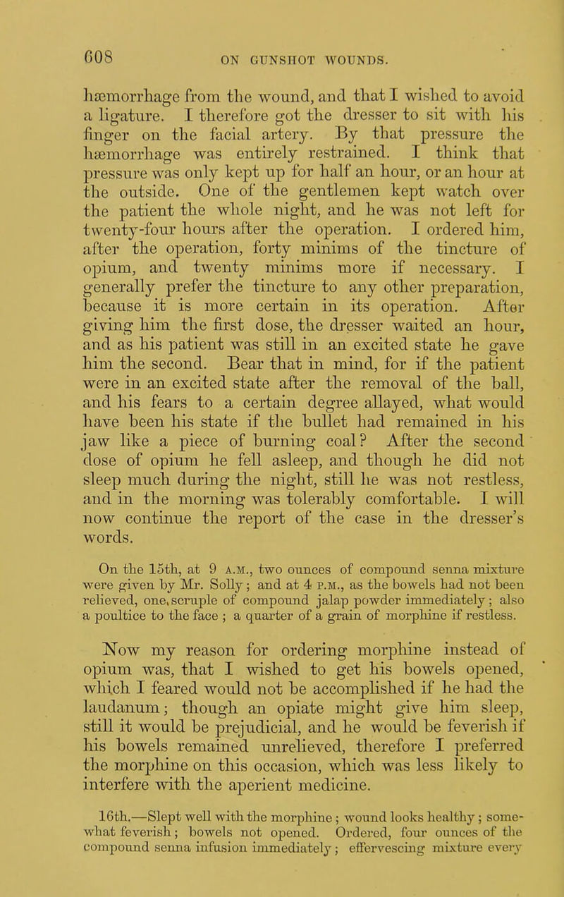 G08 ]ia3morrliage from the wound, and that I wished to avoid a ligature. I therefore got the dresser to sit with his finger on the facial artery. By that pressure the lisemorrhage was entirely restrained. I think that pressure was only kept up for half an hour, or an hour at the outside. One of the gentlemen kept watch over the patient the whole night, and he was not left for twenty-four hours after the operation. I ordered him, after the operation, forty minims of the tincture of opium, and twenty minims more if necessary. I generally prefer the tincture to any other preparation, because it is more certain in its operation. After giving him the first dose, the dresser waited an hour, and as his patient was still in an excited state he gave him the second. Bear that in mind, for if the patient were in an excited state after the removal of the ball, and his fears to a certain degree allayed, what would have been his state if the bullet had remained in his jaw like a piece of burning coal? After the second dose of opium he fell asleep, and though he did not sleep much during the night, still he was not restless, and in the morning was tolerably comfortable. I will now continue the report of the case in the dresser’s words. On the 15th, at 9 A.M., two ounces of compound senna mixture were given by Mr. Solly; and at 4 p.m., as the bowels had not been relieved, one, scruple of compound jalap powder immediately; also a poultice to the face ; a quarter of a grain of morphine if restless. Now my reason for ordering morphine instead of opium was, that I wished to get his bowels opened, which I feared would not be accomplished if he had the laudanum; though an opiate might give him sleep, still it would be prejudicial, and he would be feverish if his bowels remained unrelieved, therefore I preferred the morphine on this occasion, which was less likely to interfere with the aperient medicine. 16th.—Slept well with the morphine; wound looks healthy; some- what feverish; bowels not opened. Ordered, four ounces of the compound senna infusion immediately ; effervescing mixture every