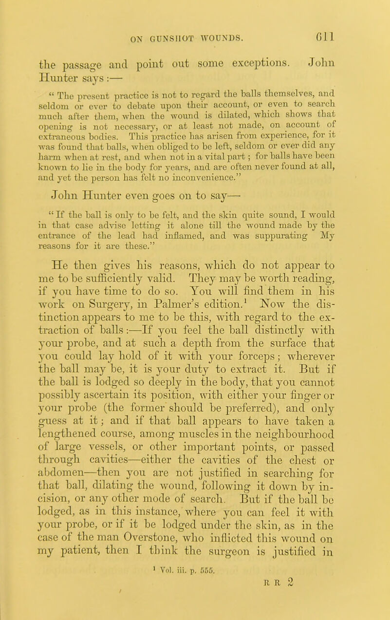 on the passage and point out some exceptions. Jolin Hunter says;— T1i6 prGsont practice is not to regard the balls themselves, and seldom or ever to debate upon their account, or even to search much after them, when the wound is dilated, which shows that opening is not necessary, or at least not made, on account of extraneous bodies. This practice has arisen from experience, for it was found that balls, when obliged to be left, seldom or ever did any harm when at rest, and when not in a vital part; for balls have been known to lie in the body for years, and are often never foimd at all, and yet the person has felt no inconvenience.” John Hunter even goes on to say—• “ If the ball is only to be felt, and the skin quite sound, I would in that case ad'vdse letting it alone till the wound made by the entrance of the lead had inflamed, and was suppurating My reasons for it are these.” He then gives his reasons, which do not aj^pear to me to he sufficiently valid. They may he worth reading, if you have time to do so. You will find them in his work on Siu’gery, in Palmer’s edition.* How the dis- tinction appears to me to he this, with regard to the ex- traction of halls:—If you feel the hall distinctly with }’Our prohe, and at such a depth from the surface that you could lay hold of it with your forceps; wherever the hall may he, it is your duty to extract it. But if the hall is lodged so deeply in the body, that you cannot possibly ascertain its position, with either your finger or your prohe (the former' should he preferred), and only guess at it; and if that hall appears to have taken a lengthened course, among muscles in the neighhornhood of large vessels, or other important points, or passed through cavities—either the cavities of the chest or abdomen—then you are not justified in searching for that hall, dilating the wound, following it doAvn by in- cision, or any other mode of search. But if the hall he lodged, as in this instance, where you can feel it with your probe, or if it he lodged under the skin, as in the case of the man Overstone, who inflicted this wound on my patient, then I think the surgeon is justified in ' Vol. iii. p. 555. R R 2