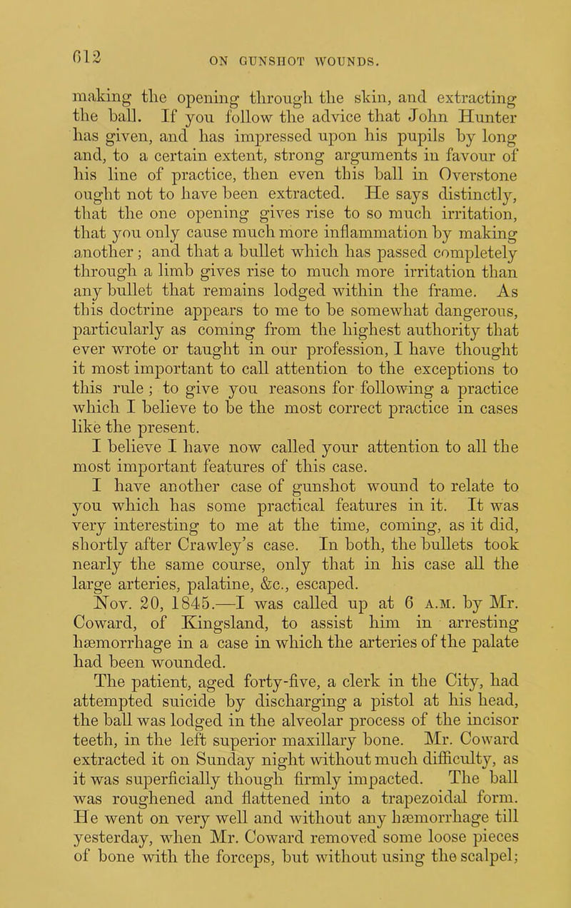 G12 making tlie opening tlirongh the skin, and extracting the hall. If you follow the advice that John Hunter has given, and has impressed upon his pupils hy long and, to a certain extent, strong arguments in favour of his line of practice, then even this ball in Overstone ought not to have been extracted. He says distinctly, that the one opening gives rise to so much irritation, that you only cause much more inflammation hy making another; and that a bullet which has passed completely through a limb gives rise to much more irritation than any bullet that remains lodged within the frame. As this doctrine appears to me to be somewhat dangerous, particularly as coming from the highest authority that ever wrote or taught in our profession, I have thought it most important to call attention to the exceptions to this rule ; to give you reasons for following a practice which I believe to he the most correct practice in cases like the present. I believe I have now called your attention to all the most important features of this case. I have another case of gunshot wound to relate to you which has some practical features in it. It was very interesting to me at the time, coming, as it did, shortly after Crawley’s case. In both, the bullets took nearly the same course, only that in his case all the large arteries, palatine, &c., escaped. Nov. 20, 1845.—I was called up at 6 a.m. hy Mr. Coward, of Kingsland, to assist him in arresting h£emorrhage in a case in which the arteries of the palate had been wounded. The patient, aged forty-five, a clerk in the City, had attempted suicide by discharging a pistol at his head, the hall was lodged in the alveolar process of the incisor teeth, in the left superior maxillary hone. Mr. Coward extracted it on Sunday night without much difficulty, as it was superficially though firmly impacted. The ball was roughened and flattened into a trapezoidal form. He went on very well and without any hsemorrhage till yesterday, wdien Mr. Coward removed some loose pieces of bone with the forceps, hut without using the scalpel;