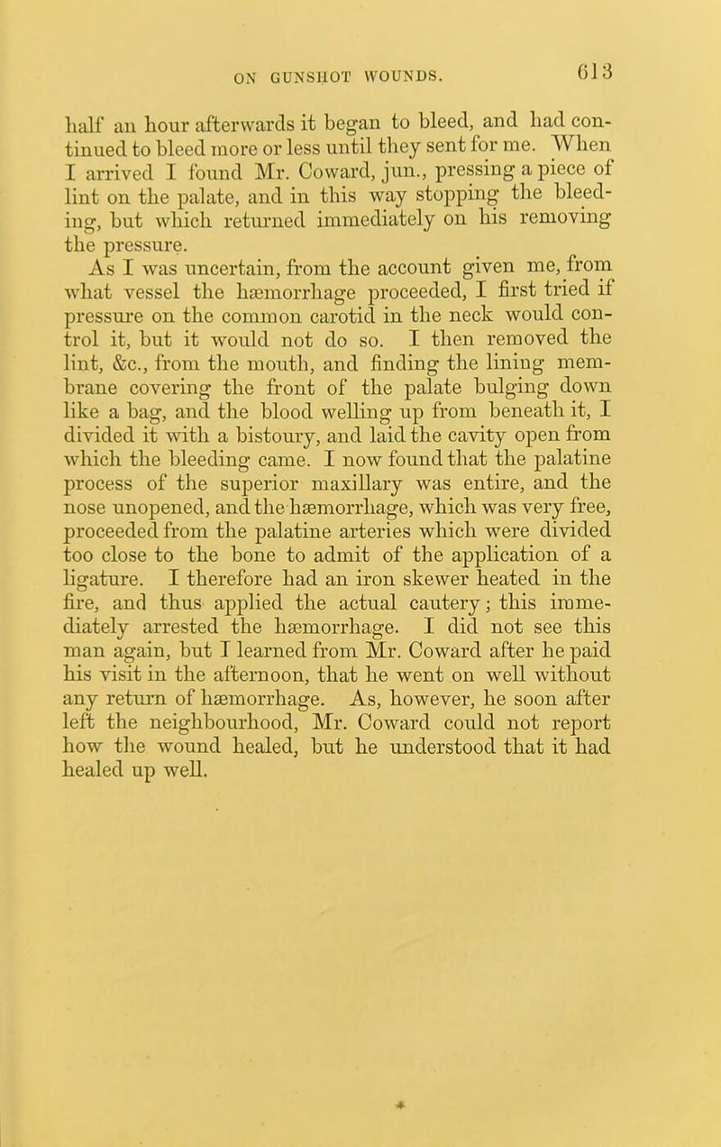 half ail hour afterwards it began to bleed, and had con- tinued to bleed more or less until they sent for me. When I arrived I found Mr. Coward, jun., pressing a piece of lint on the palate, and in this way stopping the bleed- ing, but which returned immediately on his removing the pressure. As I was uncertain, from the account given me, from what vessel the Inemorrhage proceeded, I first tried if pressure on the common carotid in the neck would con- trol it, but it would not do so. I then removed the lint, &c., from the mouth, and finding the lining mem- brane covering the front of the palate bulging down like a bag, and the blood welling up from beneath it, I divided it with a bistoury, and laid the cavity open from which the bleeding came. I now found that the palatine process of the superior maxillary was entire, and the nose unopened, and the hsemorrhage, which was very free, proceeded from the palatine arteries which were divided too close to the bone to admit of the application of a ligature. I therefore had an iron skewer heated in the fire, and thus applied the actual cautery; this imme- diately arrested the hsemorrhage. I did not see this man again, but T learned from Mr. Coward after he paid his visit in the afternoon, that he went on well without any return of hsemorrhage. As, however, he soon after left the neighbourhood, Mr. Coward could not report how the wound healed, but he understood that it had healed up weU.