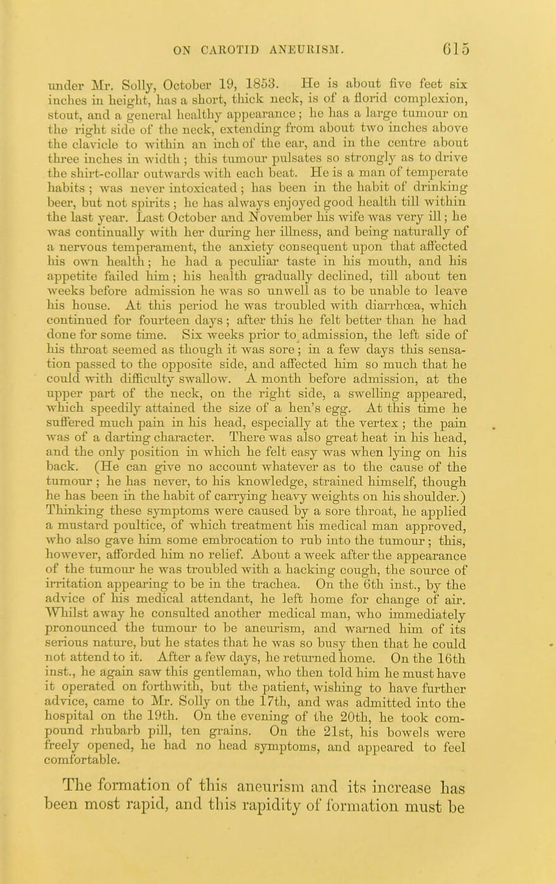 xmcler Mr. Solly, October 19, 1853. He is about five feet six inches in height, has a short, thick neck, is of a florid complexion, stout, and a general healthy appearance; he has a lai'ge tamour on the right side of the neck, extendhig from about two inches above the chudcle to within Jin inch of the ear, and in the centre about three inches in width ; this tumom' pulsates so strongly as to drive the shirt-collar outwards with each beat. He is a man of temperate habits ; was never intoxicated; has been in the habit of drinking beer, but not spirits ; he has always enjoyed good health till within the last year. Last October and November his wife was very ill; he Avas continually with her diming her illness, and being naturally of a nervous temperament, the anxiety consequent upon that afiected liis own health; he had a pecuhar taste in his mouth, and his appetite failed him; his health gi-adually declined, till about ten Aveeks before admission he Avas so unwell as to be unable to leave his house. At this period he was troubled Avith diarrhoea, which continued for fourteen days ; after this he felt better than he had done for some time. Six weeks prior to admission, the left side of his throat seemed as though it was sore ; in a few days this sensa- tion passed to the opposite side, and afiected him so much that he could AAuth difficulty swallow. A month before admission, at the upper part of the neck, on the right side, a swelling appeared, Avhich speedily attained the size of a hen’s egg. At this time he sufiered much pain in his head, especially at the vertex ; the pain Avas of a darting character. There was also great heat in his head, and the only position in which he felt easy was when lying on his back. (He can give no account whatever as to the cause of the tumour ; he has never, to his knowledge, strained himself, though he has been in the habit of carrying heai^ weights on his shoulder.) Thinking these symptoms were caused by a sore throat, he applied a mustard poultice, of which treatment his medical man approved, Avho also gave him some embrocation to rub into the tumour; this, however, afforded him no relief. About a week after the appearance of the tumour he was troubled Avith a hacking cough, the som’ce of irritation appearing to be in the trachea. On the 6th inst., by the advice of his medical attendant, he left home for change of air. WTiilst aAvay he consulted another medical man, who immediately pronounced the tumour to be anemism, and warned him of its serious natm-e, but he states that he Avas so busy then that he could not attend to it. After a few days, he retmned home. On the 16th inst., he again saw this gentleman, who then told him he must have it operated on forthwith, but the patient, wishing to have further advice, came to Mr. Solly on the 17th, and Avas admitted into the hospital on the 19th. On the evening of the 20th, he took com- pound rhubarb pill, ten grains. On the 21st, his boAvels were freely opened, he had no head symptoms, and appeared to feel comfortable. The formation of this aneurism and its increase has been most rapid, and this rapidity of formation must be