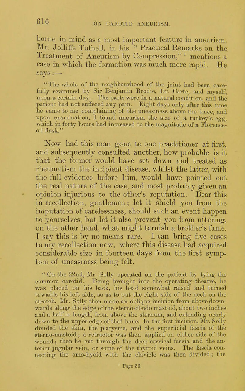 GIG ON CAROTID ANEURISM. Gome in mind as a most important feature in aneurism. Mr. Jollitfe a\ifnell, in liis “ Practical Eemarks on the Treatment of Aneurism by Compression,” ‘ mentions a case in which the formation was much more rapid. He says:—■ “ TLe whole of the neighbourhood of the joint had been care- fully examined by Sir Benjamin Brodie, Dr. Carte, and myself, upon a certain day. The parts were in a natural condition, and the patient had not suffered any pain. Eight days only after this time he came to me complaining of the uneasiness above the knee, and upon examination, I found aneurism the size of a turkey’s egg, which in forty hours had increased to the magnitude of a Florence- oil flask.” How had this man gone to one practitioner at first, and subsequently consulted another, how probable is it that the former would have set down and treated as rheumatism the incipient disease, whilst the latter, with the full evidence before him, would have pointed out the real nature of the case, and most probably given an opinion injurious to the other’s reputation. Bear this in recollection, gentlemen; let it shield you from the imputation of carelessness, should such an event happen to yourselves, but let it also prevent you from uttering, on the other hand, what might tarnish a brother’s fame. I say this is by no means rare. I can bring five cases to my recollection now, where this disease had acquired considerable size in fourteen days from the first symp- tom of uneasiness being felt. “ On tbe 22nd, Mr. Solly operated on tbe patient by tying tbe common carotid. Being brought into tbe operating theatre, he was placed on his back, his head somewhat raised and tuimed towards his left side, so as to put the right side of the neck on the stretch. Mr. Solly then made an obhque incision from above down- wards along the edge of the sterno-cleido mastoid, about two inches and a half in length, from above the sternum, and extending neai-ly down to the upper edge of that bone. In the first incision, Mr. Solly divided the skin, the platysma, and the superficial fascia of the sterno-mastoid; a retractor was then applied on either side of the wound; then he cut through the deep cervical fascia and the an- terior jugular vein, or some of the thyroid veius. The fascia con- necting the omo-hyoid with the clavicle was then divided j the