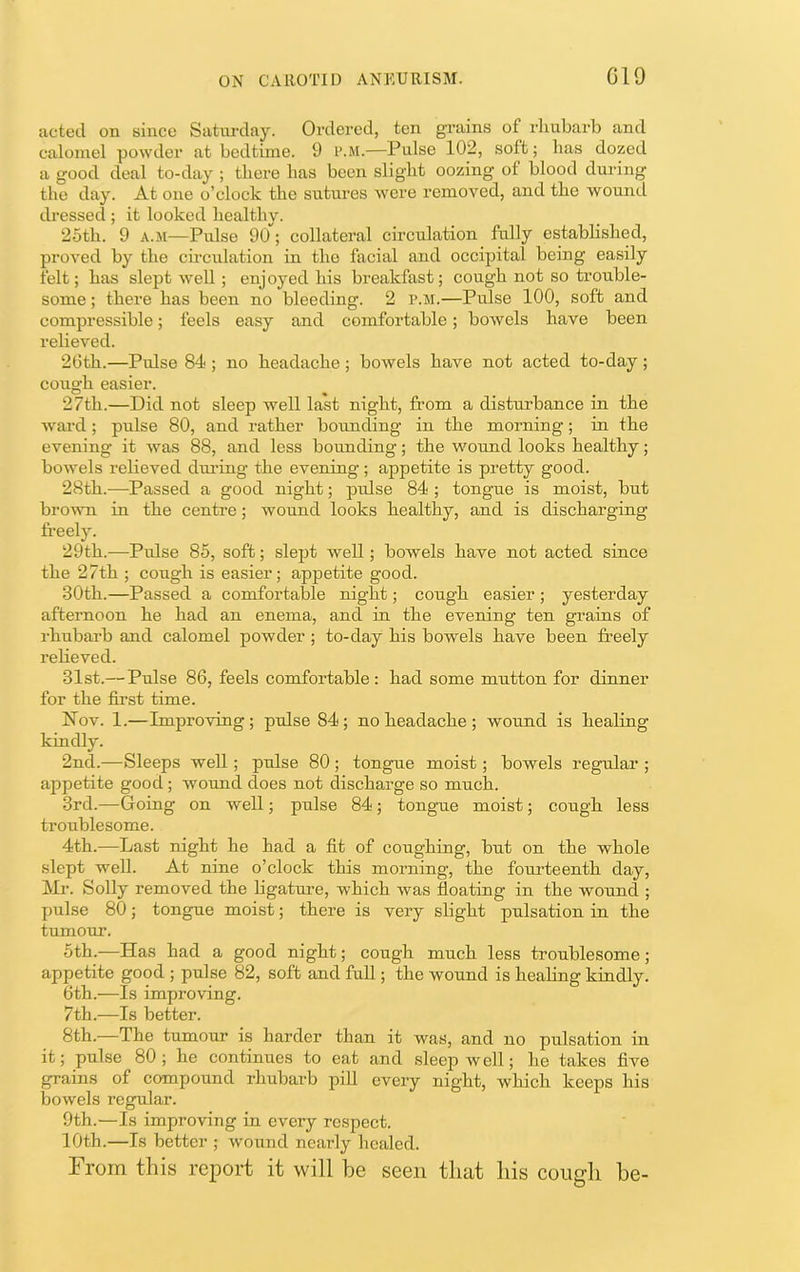 acted on since Satm-day. Ordered, ten grains of rhubarb and calomel powder at bedtime. 9 p.m.—Pulse 102, soft; lias dozed a good deal to-day ; there has been slight oozing of blood during the day. At one o’clock the sutures were removed, and the wound dressed ; it looked healthy. 25th. 9 A.M—Pulse 90; collateral circulation fully established, proved by the circulation in the facial and occipital being easily felt; has slept well; enjoyed his breakfast; cough not so trouble- some ; there has been no bleeding. 2 iMi.—Pulse 100, soft and compressible; feels easy and comfortable; bowels have been relieved. 26th.—Pulse 84 ; no headache ; bowels have not acted to-day; cough easier. 27th.—Did not sleep well last night, from a disturbance in the ward; pulse 80, and rather botmding in the morning; in the evening it was 88, and less bounding; the wound looks healthy; bowels relieved during the evening; appetite is pretty good. 28th.—Passed a good night; pulse 84 ; tongue is moist, but broivn in the centre; wound looks healthy, and is discharging freely. 29th.—Pulse 85, soft; slept well; bowels have not acted since the 27th ; cough is easier; appetite good. 30th.—Passed a comfortable night; cough easier ; yesterday afternoon he had an enema, and in the evening ten grains of rhubarb and calomel powder ; to-day his bowels have been freely relieved. 31st.— Pulse 86, feels comfortable : had some mutton for dinner for the first time. Nov. 1.—Improving; pulse 84; no headache; wound is healing kindly. 2nd.—Sleeps well; pulse 80 ; tongue moist; bowels regular ; appetite good; wound does not discharge so much. 3rd.—Going on well; pulse 84; tongue moist; cough less troublesome. 4th.—Last night he had a fit of coughing, but on the whole slept well. At nine o’clock this morning, the fourteenth day, Mr. Solly removed the bgature, which was floating in the wound ; pulse 80; tongue moist; there is very slight pulsation in the tumour. 5th.—Has had a good night; cough much less troublesome; appetite good ; pulse 82, soft and full; the wound is healing kindly. 6th.—Is improving. 7th.—Is better. 8th.—The tumour is harder than it was, and no pulsation in it; pulse 80; he continues to eat and sleep well; he takes five grains of eompound rhubarb piU every night, which keeps his bowels regular. 9th.—Is improving in every respect. 10th.—Is better ; wound nearly healed. From this report it will be seen that his cough be-