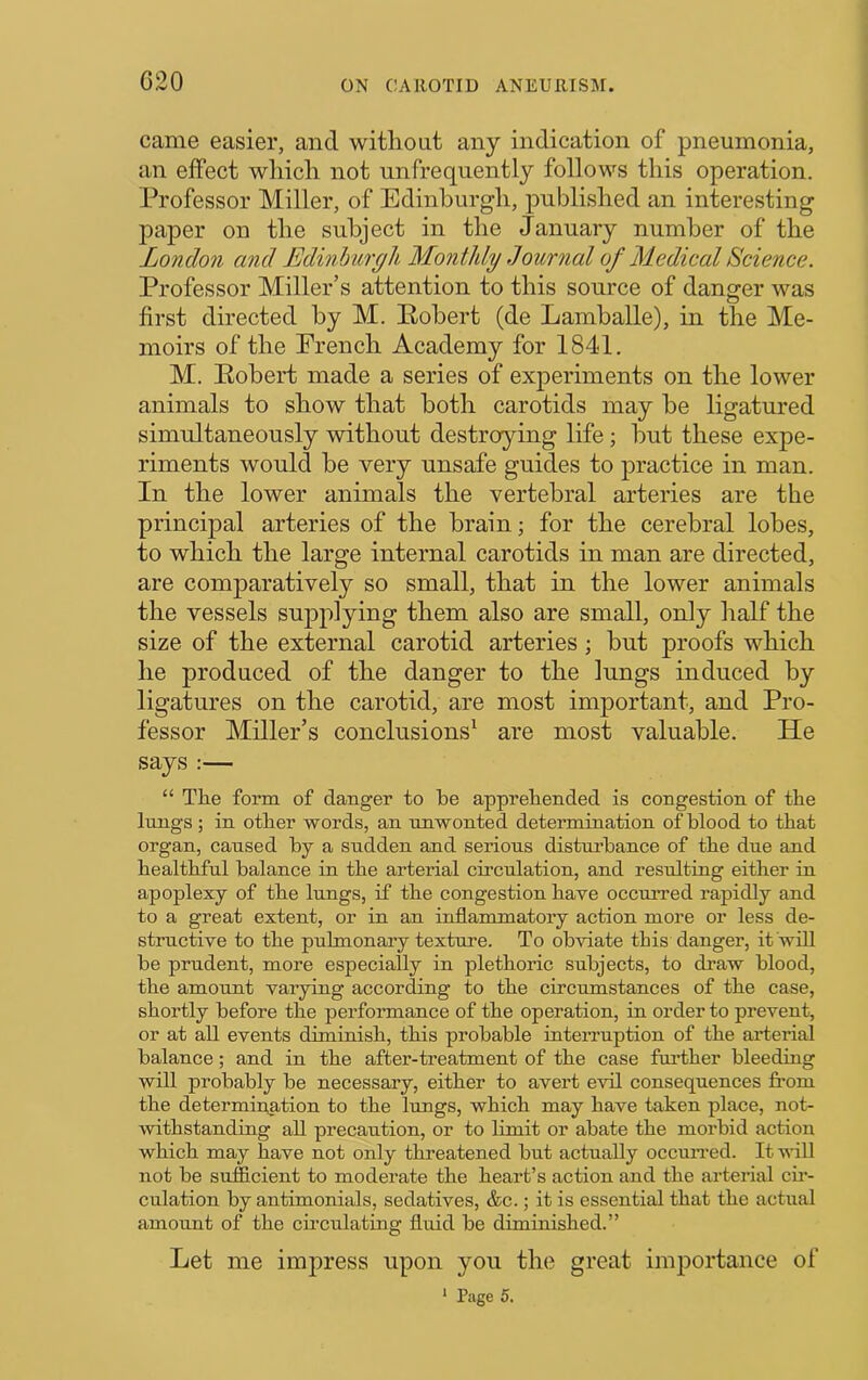 G20 came easier, and witliout any indication of pneumonia, an effect wliich not unfrequently follows this operation. Professor Miller, of Edinburgh, published an interesting paper on the subject in the January number of the London and Edinburgh Monthly Journal of Medical Science. Professor Miller’s attention to this source of danger was first directed by M. Pobert (de Lamballe), in the Me- moirs of the French Academy for 184-1. M. Eobert made a series of experiments on the lower animals to show that both carotids may be ligatured simultaneously without destroying life; but these expe- riments would be very unsafe guides to |)ractice in man. In the lower animals the vertebral arteries are the principal arteries of the brain; for the cerebral lobes, to which the large internal carotids in man are directed, are comparatively so small, that in the lower animals the vessels supplying them also are small, only half the size of the external carotid arteries; but proofs which he produced of the danger to the lungs induced by ligatures on the carotid, are most important, and Pro- fessor Miller’s conclusions’^ are most valuable. He says :— “ The form of danger to be apprehended is congestion of the lungs ; in other words, an unwonted determination of blood to that organ, caused by a sudden and serious disturbance of the due and healthful balance in the arterial circulation, and resulting either in apoplexy of the lungs, if the congestion have occurred rapidly and to a great extent, or in an inflammatory action more or less de- structive to the pulmonary texture. To obviate this danger, it 'wiU be prudent, more especially in plethoric subjects, to draw blood, the amount varying according to the circumstances of the case, shortly before the performance of the operation, in order to prevent, or at all events diminish, this probable inteiTuption of the arterial balance; and in the after-treatment of the case fui’ther bleeding will probably be necessary, either to avert evil consequences from the determiu^tion to the lungs, which may have taken place, not- withstanding all precaution, or to limit or abate the morbid action which may have not only threatened but actually occurred. It will not be sufficient to moderate the heart’s action and the arterial cm- culation by antimonials, sedatives, &c.; it is essential that the actual amount of the circulating fliiid be diminished.” Let me impress upon you the great importance of