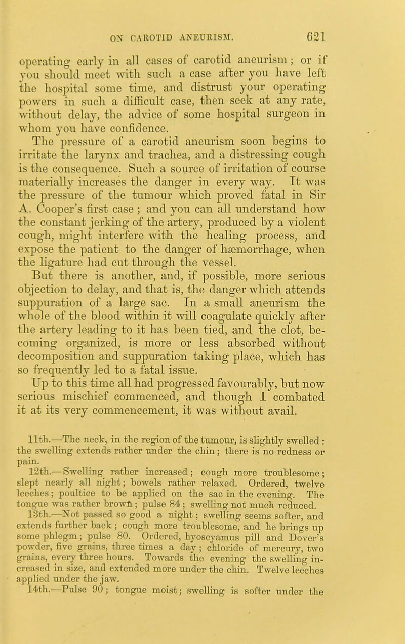 operating early in all cases of carotid aneurism ; or if you should meet with such a case after you have lelt the hospital some time, and distrust your operating powers in such a difficult case, then seek at any rate, without delay, the advice of some hospital surgeon in whom you have confidence. Tlie pressure of a carotid aneimsm soon begins to irritate the larynx and trachea, and a distressing cough is the consequence. Such a source of irritation of course materially increases the danger in every way. It was the pressiu’e of the tumour which jDroved fatal in Sir A. CoojDer’s first case ; and you can all understand how the constant jerking of the artery, produced by a violent cough, might interfere with the healing process, and expose the patient to the danger of haemorrhage, when the ligature had cut through the vessel. But there is another, and, if possible, more serious objection to delay, and that is, the danger which attends suppuration of a large sac. In a small aneurism the whole of the blood within it will coagulate quickly after the artery leading to it has been tied, and the clot, be- coming organized, is more or less absorbed without decomposition and suppuration taking place, which has so frequently led to a fatal issue. Up to this time all had progressed favourably, but now serious mischief commenced, and though I combated it at its very commencement, it was without avail. 11th.—The neck, in the region of the tumour, is slightly swelled: the swelling extends rather under the chin; there is no redness or pain. 12th.—Swelling rather increased ; cough more troublesome; slept nearly all m'ght; bowels rather relaxed. Ordered, twelve leeches; poultice to be applied on the sac in the evening. The tongue was rather browfi; pulse 84 ; swelling not much reduced. 13th.—Not passed so good a night; swelling seems softer, and extends further hack ; cough more troublesome, and he brings up some phlegm; pulse 80. Ordered, hyoscyamus pill and Dover’s powder, five grains, three times a day; chloride of mercury, two grains, every three hours. Towards the evening the swelling in- creased in size, and extended more under the chin. Twelve leeches applied under the jaw. 14th.—Pulse 90; tongue moist; swelling is softer under the