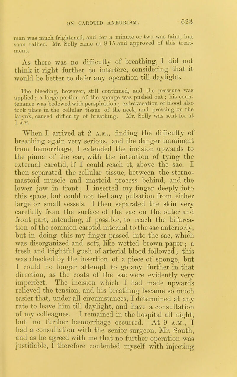 • C23 man was much frightGiied, and for a minute or two was faint, l)iit soon rallied. Mr. Solly came at 8.15 and approved of this ti’eat- ment. As there was no difficulty of breathing, I did not think it right further to interfere, considering that it would he better to defer any operation tdl daylight. The bleeding, however, still continued, aud the pressure was applied ; a large portion of the sponge was pushed out; his coun- tenance was bedewed with perspiration ; extravasation of blood also took place in the cellulai’ tissue of the neck, and pressing on the larynx, caused difficulty of breathing. Mr. Solly was sent for at 1 A.ir. When I arrived at 2 a.m., finding the difficulty of breathing again very serious, and the danger imminent from hemorrhage, I extended the incision upwards to the pinna of the ear, with the intention of tying the external carotid, if I could reach it, above the sac. I then separated the cellular tissue, between the sterno- mastoid muscle and mastoid process behind, and the lower jaw in front; T inserted my finger deeply into this space, but could not feel any pulsation from either large or small vessels. I then separated the skin very carefully from the surface of the sac on the outer and front part, intending, if possible, to reach the bifurca- tion of the common carotid internal to the sac anteriorly, but in doing this my finger passed into the sac, which was disorganized and soft, like wetted brown paper ; a fresh and frightful gush of arterial blood followed; this was checked by the insertion of a piece of sponge, but I could no longer attempt to go any further in that direction, as the coats of the sac were evidently very imperfect. The incision which I had made upwards relieved the tension, and his breathing became so much easier that, under all circumstances, I determined at any rate to leave him till daylight, and have a consultation of my colleagues. I remained in the hospital all night, but no further hsemorrhage occurred. At 9 a.m., I had a consultation with the senior surgeon, Mr. South, and as he agreed with me that no further operation was justifiable, I therefore contented myself with injecting