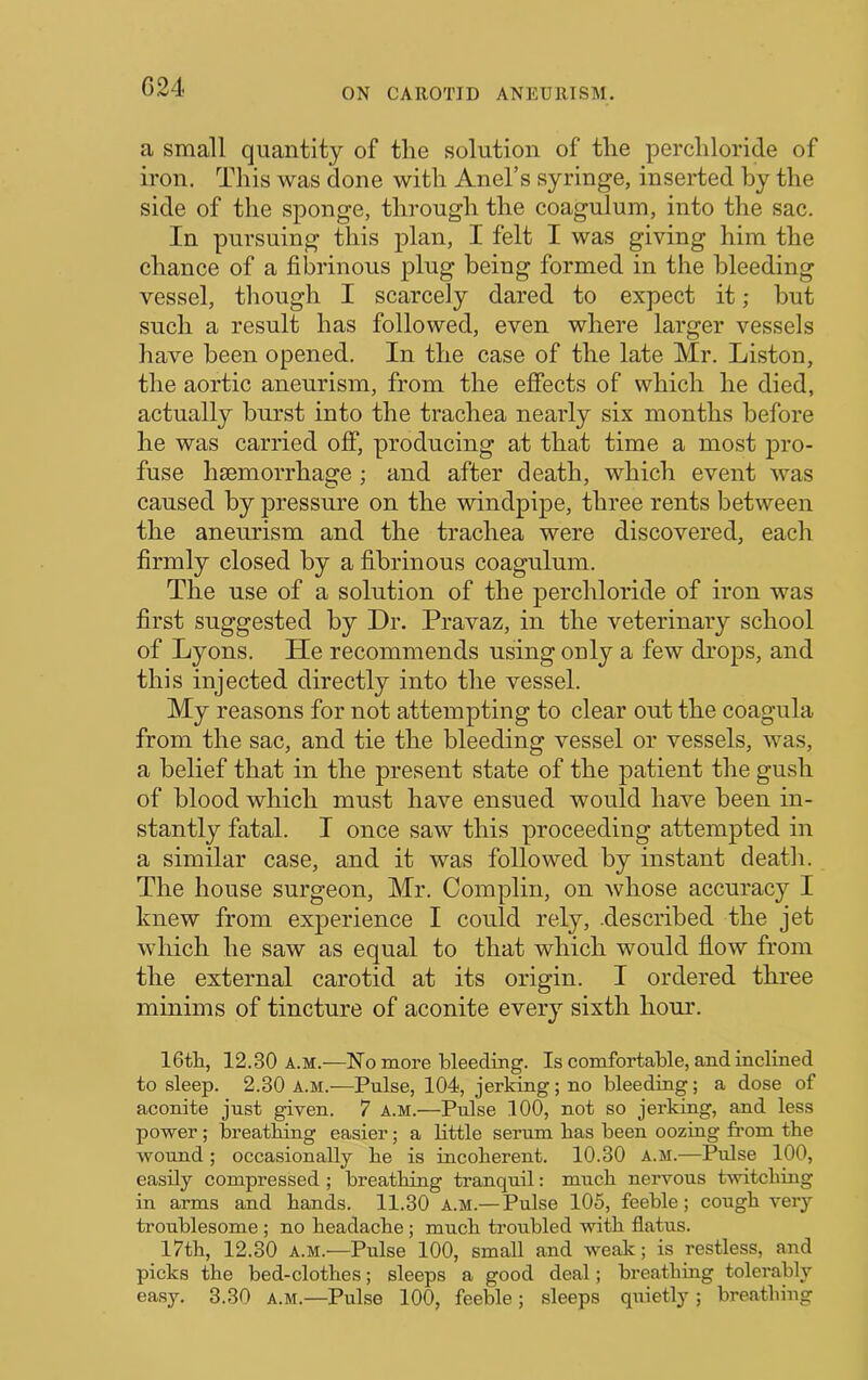 a small quantity of the solution of the perchloride of iron. This was done with Anel’s syringe, inserted by the side of the sponge, through the coagulum, into the sac. In pursuing this plan, I felt I was giving him the chance of a fibrinous j)lug being formed in the bleeding vessel, though I scarcely dared to expect it; but such a result has followed, even where larger vessels have been opened. In the case of the late Mr. Liston, the aortic aneurism, from the effects of which he died, actually burst into the trachea nearly six months before he was carried off, producing at that time a most pro- fuse hsemorrhage; and after death, which event was caused by pressure on the windpipe, three rents between the aneurism and the trachea were discovered, each firmly closed by a fibrinous coagulum. The use of a solution of the perchloride of iron was first suggested by Dr. Pravaz, in the veterinary school of Lyons. He recommends using only a few drops, and this injected directly into the vessel. My reasons for not attempting to clear out the coagula from the sac, and tie the bleeding vessel or vessels, was, a belief that in the present state of the patient the gush of blood which must have ensued would have been in- stantly fatal. I once saw this proceeding attempted in a similar case, and it was followed by instant death. The house surgeon, Mr. Complin, on whose accuracy I knew from experience I could rely, .described the jet which he saw as equal to that which would flow from the external carotid at its origin. I ordered three minims of tincture of aconite every sixth hour. 16tli, 12.30 a.m.—No more bleeding. Is comfortable, and inclined to sleep. 2.30 a.m.—Pulse, 104, jerking; no bleeding; a dose of aconite just given. 7 A.M.—Pulse 100, not so jerking, and less power; breathing easier; a little serum has been oozing from the wound; occasionally he is incoherent. 10.30 a.m.—Pulse 100, easily compressed ; breathing tranquil: much nervous tivitching in arms and hands. 11.30 A.M.— Pulse 105, feeble; cough very troublesome ; no headache; much troubled with flatus. 17th, 12.30 A.M.—Pulse 100, small and weak; is restless, and picks the bed-clothes; sleeps a good deal; breathing tolerably easy. 3.30 A.M.—Pulse 100, feeble; sleeps quietly ; breathing