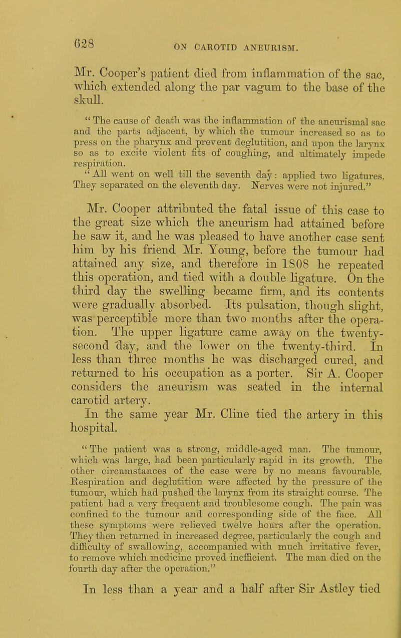 (528 ON CAROTID ANEURISM. Mr. Cooper’s patient died from inflammation of the sac, winch extended along the par vagnm to the base of the skiiU. “ The cause of death was the inflammation of the aneurism al sac and the parts adjacent, by which the tumour increased so as to press on the pharynx and prevent deglutition, and upon the larjmx so as to excite violent fits of coughing, and ultimately impede respiration. “ All went on well till the seventh day: applied two ligatures. They separated on the eleventh day. Nerves were not injured.” Mr. Cooper attributed the fatal issue of this case to the great size which the aneurism had attained before he saw it, and he was pleased to have another case sent him by his friend Mr. Young, before the tumour had attained any size, and therefore in IS08 he repeated this operation, and tied with a double ligature. On the third day the swelling became firm, and its contents were gradually absorbed. Its pulsation, though slight, was'perceptible more than two months after the opera- tion. The upper ligature came away on the twenty- second clay, and the lower on the twenty-tliird. In less than three months he was discharged cured, and returned to his occupation as a porter. Sir A. Cooper considers the aneurism was seated in the internal carotid artery. In the same year Mr. Cline tied the artery in this hospital. “ Tbe patient was a strong, middle-aged man. The tumoiu’, wbicb was large, bad been particularly rapid in its gi’owtb. Tbe other circumstances of tbe case were by no means favoui’able. Respiration and deglutition were affected by tbe pressui’e of tbe tumour, wbicb bad pushed tbe larynx from its straight course. Tbe patient bad a very frequent and troublesome cough. Tbe pain was confined to tbe tumour and corresponding side of tbe face. All these symptoms were relieved twelve hours after the operation. They then returned in increased degree, particularly tbe cough and difiiculty of swallowing, accompanied with mncb irritative fever, to remove wbicb medicine proved inefficient. Tbe man died on tbe fourth day after tbe operation.” In less than a year and a half after Sir Astley tied