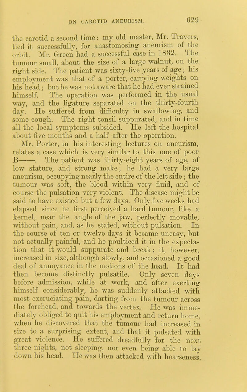 C29 the carotid a second time : my old master, Mr. Travers, tied it successfully, for anastomosing aneurism of tlie orbit. Mr. Green had a successful case in 1832. The tumour small, about the size of a large walnut, on the right side. The patient was sixty-five years of age; his employment was that of a porter, carrying weights on his head; but he was not aware that he had ever strained himself. The operation was performed in the usual way, and the ligatui’e separated on the thirty-fourth day. He suflered from difficulty in swallowing, and some cough. The right tonsil suppurated, and in time all the local symptoms subsided. He left the hospital about five months and a half after the operation. Mr. Porter, in his interesting lectures on aneurism, relates a case which is very similar to this one of poor B . The patient was thirty-eight years of age, of low stature, and strong make; he had a very large aneurism, occupjdng nearly the entire of the left side; the tumour was soft, the blood within very fluid, and of course the pulsation very violent. The disease might be said to have existed but a few days. Only five weeks had elapsed since he first perceived a hard tumour, like a kernel, near the angle of the jaw, perfectly movable, without pain, and, as he stated, without pulsation. In the course of ten or twelve days it became uneasy, but not actually painful, and he poulticed it in the expecta- tion that it would suppurate and break; it, however, increased in size, although slowly, and occasioned a good deal of annoyance in the motions of the head. It had then become distinctly pulsatile. Only seven days before admission, while at work, and after exerting himself considerably, he was suddenly attacked with most excruciating pain, darting from the tumour across the forehead, and towards the vertex. He was imme- diately obliged to quit his employment and return home, when he discovered that the tumour had increased in size to a surprising extent, and that it pulsated with great violence. He suffered dreadfully for the next three nights, not sleeping, nor even being able to lay down his head. He was then attacked with hoarseness.
