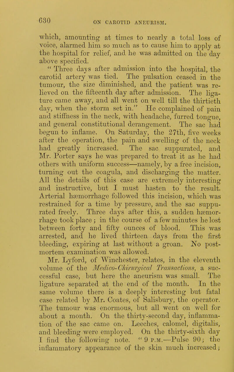 C30 whicli, amounting at times to nearly a total loss of voice, alarmed him so much as to cause him to apply at the hospital for relief, and he was admitted on the day above specified. “ Three days after admission into the hospital, the carotid artery was tied. The pulsation ceased in the tumour, the size diminished, and the patient was re- lieved on the fifteenth day after admission. The liga- ture came away, and all went on well till the thirtieth day, when the storm set in.” He complained of pain and stiffness in the neck, with headache, furred tongue, and general constitutional derangement. The sac had begun to inflame. On Satm’day, the 27th, five weeks after the operation, the pain and swelling of the neck had greatly increased. The sac suppurated, and Mr. Porter says he was prepared to treat it as he had others with uniform success—namely, by a free incision, turning out the coagula, and discharging the matter. All the details of this case are extremely interesting and instructive, but I must hasten to the result. Arterial haemorrhage followed this incision, which was restrained for a time by pressure, and the sac suppu- rated freel}'’. Three days after this, a sudden haemor- rhage took place ; in the course of a few minutes he lost between forty and fifty ounces of blood. This was arrested, and he lived thirteen days from the first bleeding, expiring at last without a groan. Ho post- mortem examination was allowed. Mr. Lyford, of Winchester, relates, in the eleventh volume of the Medico-Chirurgical Transactions, a suc- cessful case, but here the aneurism was small. The ligature separated at the end of the month. In the same volume there is a deeply interesting but fatal case related by Mr. Coates, of Salisbmy, the operator. The tumour was enormous, but all went on weU for about a month. On the thirty-second day, inflamma- tion of the sac came on. Leeches, calomel, digitalis, and bleeding were employed. On the thirty-sixth day I find the following note. “ 9 r.M.—Pulse 90; the inflammatory ajDpearance of the skin much increased;