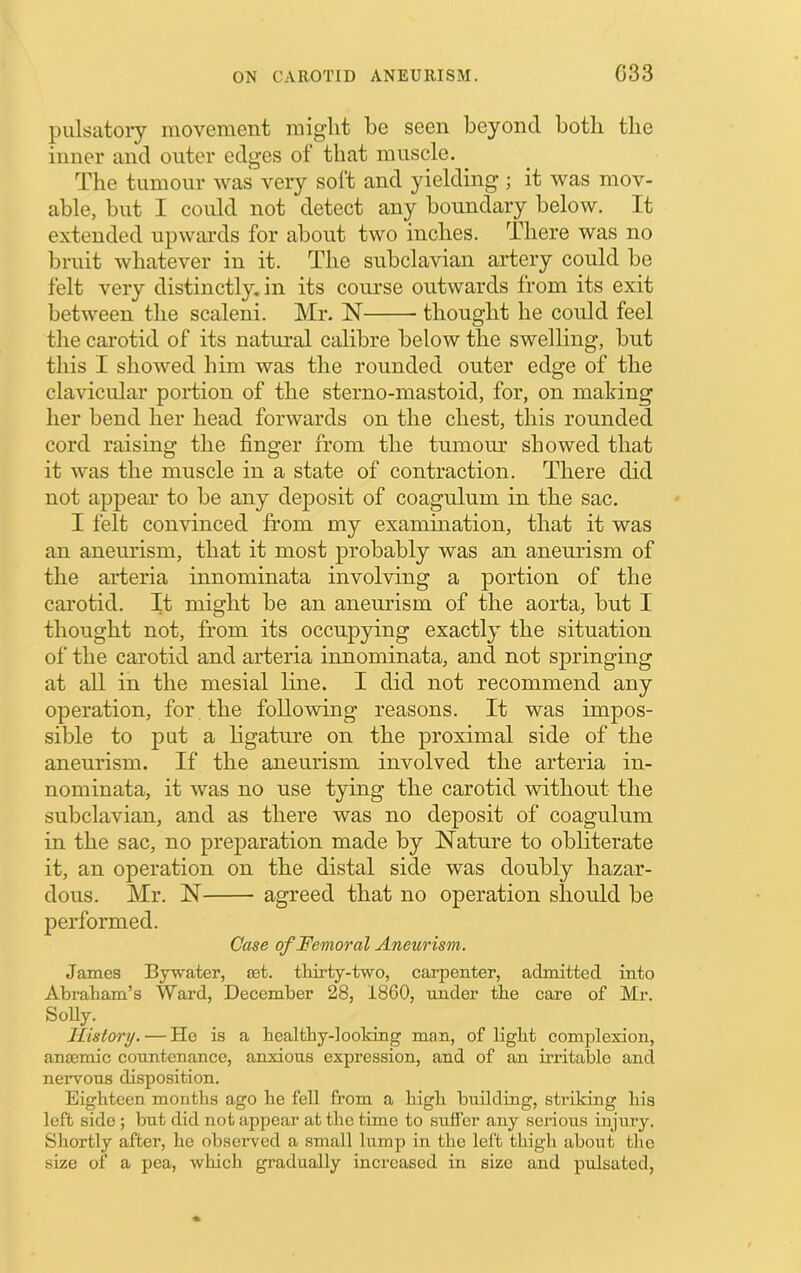 pulsatory movement might be seen beyond both the inner and outer edges of that muscle. The tumour was very soft and yielding; it was mov- able, but I could not detect any boundary below. It extended upwaixls for about two inches. There was no bruit whatever in it. The subclavian aidery could be felt very distinctly, in its coui’se outwards from its exit between the scaleni. Mr. N thought he could feel the carotid of its natural calibre below the swelling, but this I showed him was the rounded outer edge of the clavicular poidion of the sterno-mastoid, for, on making her bend her head forwards on the chest, this rounded cord raising the finger from the tumour showed that it was the muscle in a state of contraction. There did not appear to be any deposit of coagulum in the sac. I felt convinced from my examination, that it was an aneurism, that it most probably was an anemdsm of the arteria innominata involving a portion of the carotid. It might be an aneurism of the aorta, but I thought not, from its occupying exactly the situation of the carotid and arteria innominata, and not springing at all in the mesial line. I did not recommend any operation, for the following reasons. It was impos- sible to put a ligature on the proximal side of the aneurism. If the aneurism involved the arteria in- nominata, it was no use tying the carotid without the subclavian, and as there was no deposit of coagulum in the sac, no preparation made by Nature to obliterate it, an operation on the distal side was doubly hazar- dous. Mr. N agreed that no operation should be performed. Case of Femoral Aneurism. James Bywater, set. thirty-two, carpenter, admitted into Abraham’s Ward, December 28, 1860, under the care of Mr. Solly. History. — He is a healthy-looking man, of light complexion, anaemic countenance, anxious expression, and of an irritable and nervous disposition. Eighteen months ago he fell from a high building, striking his left side ; but did not appear at the time to suffer any serious injury. Shortly after, he observed a small lump in the left thigh about tho size of a pea, which gradually increased in size and pulsated,