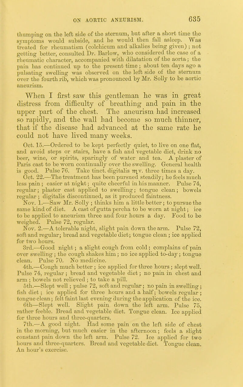 thumping on the left side of the sternum, but after a short time the s}unptoms would subside, and he would then fall asleep. Was treated for rheumatism (colchicum and alkalies being given) ; not getting better, consulted Dr. Barlow, who considered the case of a rheumatic character, accompanied with dilatation of the aorta; the pain has contuiued up to the present time ; about ten days ago a pulsating swelling was observed on the left side of the sternum over the fourth rib, which was pronounced by Mr. Solly to be aortic aneurism. Wlten I first saw tliis gentleman he was in great distress from difficulty of breathing and pain in the upper part of the chest. The aneurism had increased so rapidly, and the wall had become so much thinner, that if the disease had advanced at the same rate he could not have lived many weeks. Oct. 15.—Ordered to be kept perfectly quiet, to live on one flat, and avoid steps or stams, have a fish and vegetable diet, drink no beer, wine, or spirits, sparingly of water and tea. A plaster of Paris cast to be worn continually over the swelling. General health is good. Pulse 76. Take tinct. digitalis nxv. three times a day. Oct. 22.—The treatment has been pursued steadily; he feels much less pain; easier at night; quite cheerful in his manner. Pulse 74, regular; plaster cast applied to swelling; tongue clean; bowels regular ; digitalis discontinued, as it produced faintness. Nov. 1.—Saw Mr. Solly ; thinks him a little better ; to pursue the same kind of diet. A cast of gutta percha to be worn at night; ice to he applied to aneuiism three and four hours a day. Pood to be weighed. Pulse 72, regular. Nov. 2.—A tolerable night, slight pain dovra the arm. Pulse 72, soft and regular; bread and vegetable diet; tongue clean; ice applied for two hours. 3rd.—Good night; a slight cough from cold; complains of pain over swelling ; the cough shakes him; no ice applied to-day; tongne clean. Pulse 70. No medicine. 4th.—Cough much better ; ice applied for three hours ; slept well. Pulse 74, regular ; bread and vegetable diet; no pain in chest and arm ; bowels not relieved ; to take a pill. 6th.—Slept well; pulse 72, soft and regular; no pain in swelling ; fish diet; ice applied for three hours and a half; bowels regular ; tongue clean; felt faint last evening during the application of the ice. 6th—Slept well. Slight pain down the left arm. Pulse 75, rather feeble. Bread and vegetable diet. Tongue clean. Ice applied for three hours and three-quarters. 7th.—A good night. Had some pain on the left side of chest in the morning, but much easier in the afternoon; feels a slight constant pain down the left arm. Pulse 72. Ice ajDplied for two hours and three-quarters. Bread and vegetable diet. Tongue clean. An hom’’s exercise.