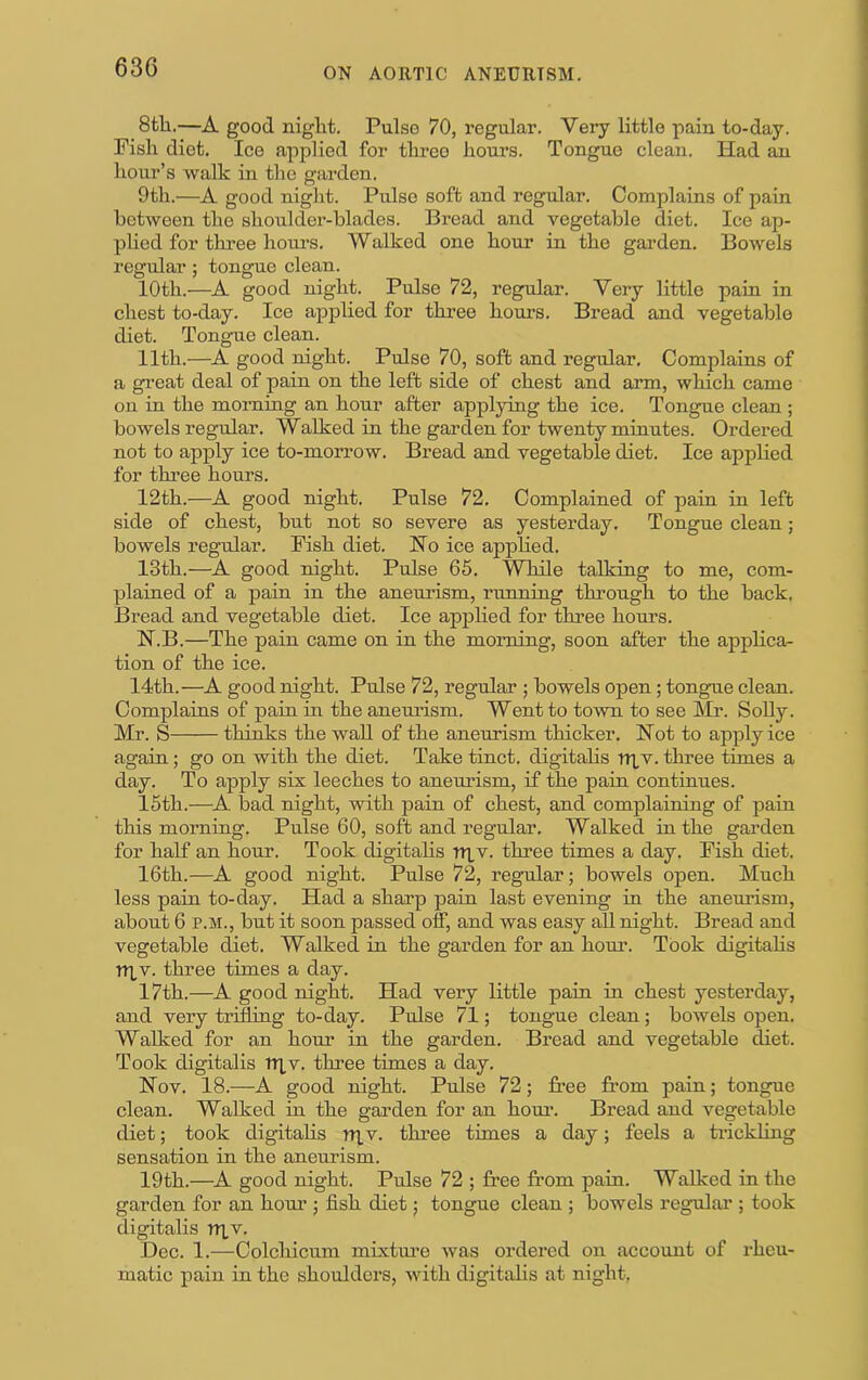 8tli.—A good night. Pulse 70, regular. Very little pain to-day. Fish diet. Ice applied for three hours. Tongue clean. Had an hour’s walk in the garden. 9th.—A good niglit. Pulse soft and regular. Complains of pain between the shoulder-blades. Bread and vegetable diet. Ice ap- plied for three houi’s. Walked one hour in the garden. Bowels regular; tongue clean. 10th.—A good night. Pulse 72, regular. Very little pain in chest to-day. Ice applied for three hours. Bread and vegetable diet. Tongnie clean. 11th.—A good night. Pulse 70, soft and regular. Complains of a gi’eat deal of pain on the left side of chest and arm, which came on in the morning an hour after applying the ice. Tongue clean ; bowels regular. Walked in the garden for twenty minutes. Ordered not to apply ice to-morrow. Bread and vegetable diet. Ice applied for three hours. 12th.—A good night. Pulse 72. Complained of pain in left side of chest, but not so severe as yesterday. Tongue clean; bowels regular. Fish diet. Ho ice applied. 13th.—A good night. Pulse 65. While talking to me, com- plained of a pain in the aneurism, running through to the back. Bread and vegetable diet. Ice applied for three hours. N.B.—The pain came on in the morning, soon after the applica- tion of the ice. 14th.—A good night. Pulse 72, regular ; bowels open; tongue clean. Complains of pain in the aneurism. Went to town to see Mr. Solly. Mr. S thinks the wall of the aneurism thicker. Hot to apply ice again; go on with the diet. Take tinct. digitalis r>i,v. three times a day. To apply six leeches to aneurism, if the pain continues. 15th.—^A bad night, with pain of chest, and complaining of pain this morning. Pulse 60, soft and regular. Walked in the garden for half an hour. Took digitalis rRv. three times a day. Fish diet. 16th.—A good night. Pulse 72, regular; bowels open. Much less pain to-day. Had a sharp pain last evening in the aneurism, about 6 P.M., but it soon passed off, and was easy all night. Bread and vegetable diet. Walked in the garden for an hour. Took digitalis ni,v. three times a day. 17th.—A good night. Had very little pain in chest yesterday, and very trifling to-day. Pulse 71; tongue clean; bowels open. Walked for an hour in the garden. Bread and vegetable diet. Took digitalis Triv. three times a day. Hov. 18.—A good night. Pulse 72; free from pain; tongue clean. Walked in the garden for an hour. Bread and vegetable diet; took digitalis niv. three times a day; feels a trickling sensation in the aneurism. 19th.—^A good night. Pulse 72 ; free from pain. Walked in the garden for an hour ; fish diet; tongue clean ; bowels regular’; took digitalis nxv. Dec. 1.—Colchicum mixtm’e was ordered on account of rheu- matic pain in the shoulders, with digitalis at night.