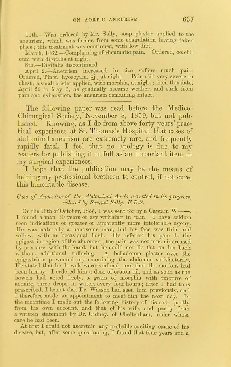 11th.—Was ordered by Mr. Solly, soap plaster applied to the aneurism, which was firmer, from some coagulation having taken place ; this treatment was continued, with low diet. March, 1862.—Complaining of rheumatic pain. Ordered, colchi- ciun with digitalis at night. 8th.—Digitalis discontinued. April 2.—Aneiu'ism increased in size; suffers much pain. Ordered, Tmct. hyoscyam. 5j., at night. Pain still very severe in chest; a small blister apphed, vdth moi-phia, at night; from this date, April 22 to May 6, he gi’adually became weaker, and sank from pain and exhaustion, the aneurism remaining intact. The following paper was read before the Meclico- Chirurgical Society, November 8, 1859, but not pub- lished. Knowing, as I do from above forty years’ prac- tical experience at St. Thomas’s Plospital, that cases of abdominal aneurism are extremely rare, and frequently rapidly fatal, I feel that no apology is due to my readers for publishing it in full as an important item in my surgical experiences. I hope that the publication may be the means of helping my professional brethren to control, if not cure, this lamentable disease. Case of Aneurism of the AJbdommal Aorta arrested in its progress, related ly Samuel Solly, F.R.S. On the 16th of October, 1856, I was sent for by a Captain W . I found a man 30 years of age writhing in pain. I have seldom seen indications of greater or apparently more intolerable agony. He was naturally a handsome man, but his face was thin and sallow, mth an occasional flush. He referred his pain to the epigastric region of the abdomen ; the pain was not much increased by pressure with the hand, but he could not lie flat on his back A\dthout additional suffering. A belladonna plaster over the epigastrium prevented my examining the abdomen satisfactorily. He stated that his bowels were confined, and that the motions had been lumpy. I ordered him a dose of croton oil, and as soon as the bowels had acted freely, a grain of morphia with tincture of aconite, three drops, in water, every four hours ; after I had thus prescribed, I learnt that Dr. Watson had seen him previously, and I therefore made an appointment to meet him the next day. In the meantime I made out the following history of his case, partly from his own account, and that 9f his wife, and partly from a written statement by Dr. Gidney, of Cheltenham, under whose care he had been. At first I could not ascertain any probable exciting cause of his disease, but, after some questioning, I found that four years and a