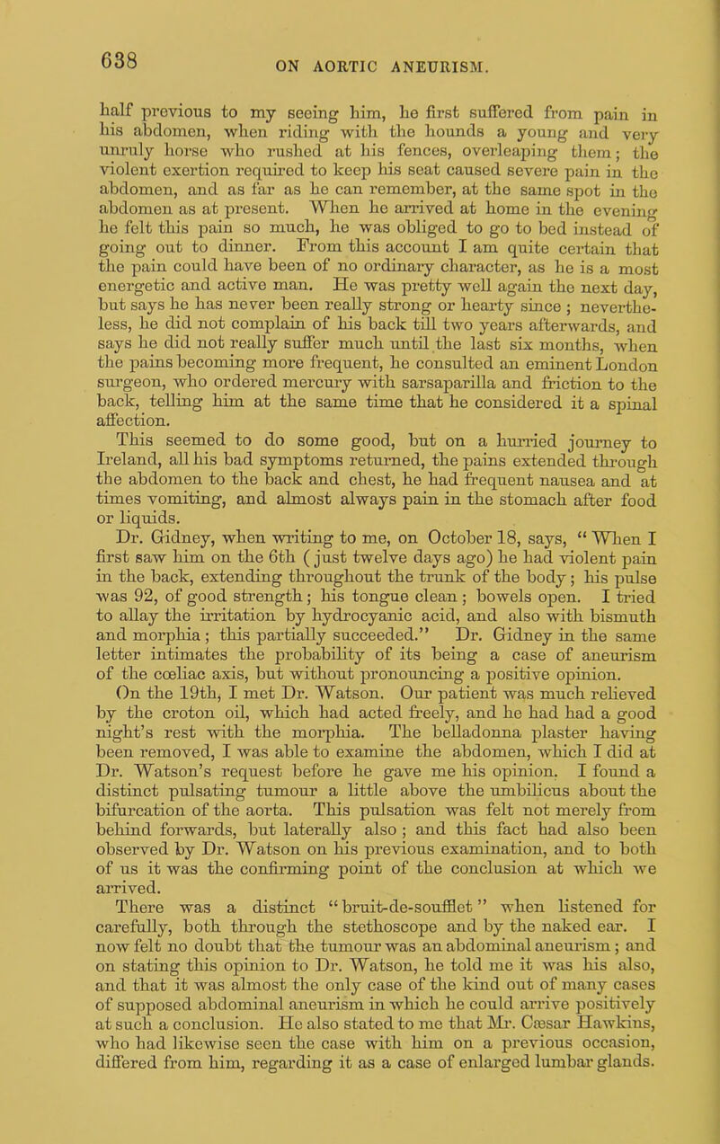 lialf previous to my seeing him, lie first suffered from pain in liis abdomen, when riding with the hounds a young and very unruly horse who rushed at his fenees, ovei’leaping tliem; the violent exertion required to keep his seat caused severe pain in the abdomen, and as far as he can remember, at the same spot in the abdomen as at present. Wlien he arrived at home in the evenin he felt this pain so much, he was obliged to go to bed instead of going out to dinner. Prom this account I am quite certain that the pain could have been of no ordinary character, as he is a most energetic and active man. He was pretty well again the next day, but says he has never been really strong or hearty since ; neverthe- less, he did not complain of his back till two years afterwards, and says he did not really suffer much until the last six months, when the pains becoming more frequent, he consulted an eminent London surgeon, who ordered mercury with sarsaparilla and friction to the back, telling him at the same time that he considered it a spinal affection. This seemed to do some good, but on a hunied journey to Ireland, all his bad symptoms returned, the pains extended thi-ough the abdomen to the back and chest, he had frequent nausea and at times vomiting, and almost always pain in the stomach after food or liquids. Dr. Gidney, when writing to me, on October 18, says, “ When I first saw him on the 6th ( just twelve days ago) he had violent pain in the back, extending throughout the trunk of the body; his pulse was 92, of good strength; his tongue clean; bowels open. I tried to allay the irritation by hydrocyanic acid, and also with bismuth and morphia ; this partially succeeded.” Dr. Gridney in the same letter intimates the probability of its being a case of aneurism of the coeliac axis, but without pronouncing a positive opinion. On the 19th, I met Dr. Watson. Oui> patient was much relieved by the croton oil, which had acted freely, and he had had a good night’s rest with the morphia. The belladonna plaster having been removed, I was able to examine the abdomen, which I did at Dr. Watson’s request before he gave me his opinion, I found a distinct pulsating tumour a little above the umbilicus about the bifurcation of the aorta. This pulsation was felt not merely from behind forwards, but laterally also ; and this fact had also been observed by Dr. Watson on Ins previous examination, and to both of us it was the confirming point of the conclusion at which we arrived. There was a distinct “ bruit-de-soufflet ” when listened for carefully, both through the stethoscope and by the naked ear. I now felt no doubt that the tumour was an abdominal aneui’ism; and on stating this opinion to Dr. Watson, he told me it was his also, and that it was almost the only case of the kind out of many cases of supposed abdominal aneurism in which he could arrive positively at such a conclusion. He also stated to me that IN'fr. Ctesar Hawkins, who had likewise seen the case with him on a previous occasion, differed from him, regarding it as a case of enlai'gcd lumbar glands.