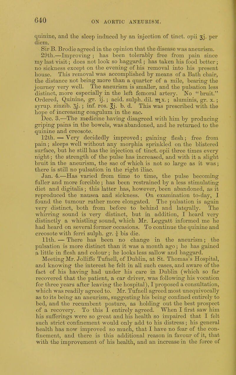quinine, and the sleep induced by an injection of tinct. opii 3j. per diem. Sir B. Brodie agreed in the opinion that the disease was aneurism. 29th.—Improving ; has been tolerably free from pain since my last visit; does not look so haggard ; has taken his food better; no sickness except on the evening of his removal into his present house. This removal was accomplished by means of a Bath chair, the distance not being more than a quarter of a mile, bearing the joui’ney very well. The aneurism is smaller, and the pulsation less distinct, more especially in the left femoral artery. No “bruit.” Ordered, Quinine, gr. ij. ; acid, sulph. dd. nix.; aluminis, gr. x. ; syrup, zinzib. hnf- I’os. ^j. b. d. This was prescribed with the hope of increasing coagnlum in the sac. Dec. 3.—The medicine having disagreed with him by producing griping pains in the bowels, was abandoned, and he returned to the quinine and creosote. 12th. — Very decidedly improved; gaining flesh; free from pain; sleeps well without any morphia sprinkled on the blistered surface, but he still has the injection of tinct. opii three times every night; the strength of the pulse has increased, and with it a slight bruit in the aneurism, the sac of which is not so large as it was; there is still no pulsation in the right iliac. Jan. 4.—Has varied from time to time, the pulse becoming fuller and more forcible ; has been restrained by a less stimulating diet and digitalis; this latter has, however, been abandoned, as it reproduced the nausea and sickness. On examination to-day, I found the tumour rather more elongated. The pulsation is again veiy distinct, both from before to behind and laterally. The whirring sound is very distinct, but in addition, I heard very distinctly a whistling sound, which Mr. Leggatt informed me he had heard on several former occasions. To continue the quinine and creosote with ferri sulph. gr. \ bis die. 11th. — There has been no change in the aneurism; the pulsation is more distinct than it was a month ago ; he has gained a little in flesh and colour ; he looks less sallow and haggard. Meeting Mr. Jolliffe Tufhell, of Dublin, at St. Thomas’s Hospital, and knowing the interest he felt in aU such cases, and aware of the fact of his having had under his care in Dublin (which so far recovered that the patient, a car driver, was following his vocation for three years after leaving the hospital), I proposed a consultation, which was readily agreed to. Mr. Tufnell agreed most unequivocally as to its being an anemusm, suggesting his being confined entirely to bed, and the recumbent posture, as holding out the best prospect of a recovery. To this I entirely agreed. W hen I first saw him his sufierings were so great and his health so impafred that I felt such strict confinement would only add to his distress; his general health has now improved so much, that I have no feai’ of the con- finement, and there is this additional reason in favour of it, that with the improvement of his health, and an increase in the force of
