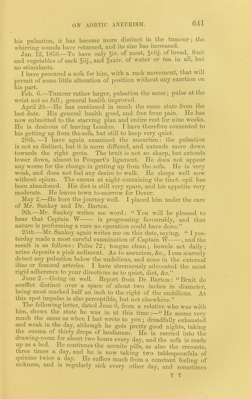 liis pulsation, it has become more distinct in the tumour; tlie whirring sounds liave returned, and its size has increased. Jan. 12, 1856.—To have only 5W. of meat, 5viij. of bread, fimit and vegetcubles of each siij., and 3xxiv. of water or tea in all, but no stimulants. I have procured a sofa for him, with a rack movement, that will permit of some little alteration of position without any exertion on his part. Feb. 6.—Tumour rather larger, pulsation the same; pulse at the must not so full; general health improved. April 20.—He has continued in much the same state from the last date. His general health good, and free from pain. He has now submitted to. the starving plan and entire rest for nine weeks. He is desirous of leaving London. I have therefore consented to his getting up from the sofa, but still to keep very quiet. 28th. —I have again examined the aneurism: the pulsation is not so distinct, but it is more diffused, and extends more down towards the right groin. The bruit is not so shaiq), but extends lower domi, almost to Poupart’s ligament. He does not appear any worse for the change in getting up from the sofa. He is very weak, and does not feel any desire to walk. He sleeps well now without opium. The enema at night containing the tinct. opii has been abandoned. His diet is still very spare, and his appetite very moderate. He leaves town to-morrow for Dover. May 2.—He bore the jomney weU. I placed him under the care of Mr. Sankey and Dr. Barton. 9th.—!Mr. Sankey writes me word: “Ton will be pleased to hear that Captain W is progressing favourably, and that nature is performing a cure no operation could have done.” 26th.—Mr. Sankey again writes me on this date, saying, “ I yes- terday made a most careful examination of Captain W , and the result is as follows: Pulse 72; tongue clean; bowels act daily; unne deposits a pink sediment. As to aneurism, &c., I can scarcely detect any pulsation below the umbilicus, and none in the external iliac or femoral arteries. I have strenuously advocated the most rigid adherence to your directions as to quiet, diet, &c.” June 2.—Going on well. Report fi’om Dr. Barton: “Bruit de soufflet distinct over a space of about two inches in diameter, being most marked half an inch to the rigkt of the umbilicus. At this spot impulse is also perceptible, but not elsewhere.” ^ The following letter, dated June 6, from a relative who was with him, shows the state he was in at this tune:—“ He seems very much the same as when I last wrote to you; dreadfully exhausted and weak in the day, although he gets pretty good nights, taking the enema of thirty drops of laudanum. He is carried into the drawing-room for about two hours every day, and the sofa is made up as a bed. He continues the aconite pills, as also the creosote, three times a day, and he is now taking two tablespoonfuls of quinine twice a day. He suffers much from a constant feelin of sickness, and is regularly sick every other day, and sometimes T T