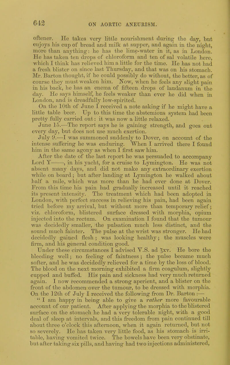 C42 oftcnei’. Ho takes veiy littlo nom’ishraent durinf^ the day, but enjoys his cu]3 of bi’cad and milk at suppei*, and again in the night, more than anything: he has the lime-water in it, as in Lond^on. He has taken ten th-ops of chloroform and ten of sal volatile here, which I think has relieved him a little for the time. He has not had a fresh blister on since last Thursday, and that was on his stomach. ]\Ir. Barton thought, if he could possibly do without, the better, as of course they must weaken him. How, when he feels any slight pain in his back, he has an enema of fifteen drops of laudanum in the day. He says himself, be feels weaker than ever he did when in London, and is dreadfully low-spuited. On the 10th of June I received a note asking if he might have a little table beer. Up to this time the abstemious system had been pretty fully carried out: it was now a little relaxed. June 15.—The report says he is gaming strength, and goes out every day, but does not use much exertion. July 9.—I was summoned suddenly to Dover, on account of the intense sufiering he was enduring. When I arrived there I found him in the same agony as when I first saw him. After the date of the last report he was persuaded to accompany Lord Y-——■, in his yacht, for a cruise to Lymington. He was not absent many days, and did not make any extraordinary exertion while on board; but after landing at Lymington he walked about half a mile, which was more than he had ever done at Dover. From this time liis pain had gradually increased until it reached its present intensity. The treatment which had been adopted in London, with perfect success in relieving his pain, had been again tried before my aiTival, but without more than temporary relief; viz. chloroform, blistered surface dressed with morphia, opium injected into the rectum. On examination I found that the tumoim was decidedly smaller, the pulsation much less distinct, and the sound much fainter. The pulse at the wrist was stronger. He had decidedly gained flesh ; was looking healthy; the muscles were firm, and his general condition good. Under these circumstances I advised Y.S. ad 5XV. He bore the bleeding well; no feeling of faintness ; the pidse became much softer, and he was decidedly relieved for a time by the loss of blood. The blood on the next morning exhibited a firm coagulum, slightly cupped and buffed. His pain and sickness had very much retuimed again. I now recommended a strong aperient, and a blister on the front of the abdomen over the tumom', to be dressed with morphia. On the 12th of July I received the following from Dr. Barton :— “ I am happy in being able to give a rather more favourable account of oim patient. After applying the morphia to the blistered surface on the stomach he had a very tolerable night, vdth a good deal of sleep at inteiwals, and this freedom fi*om pain continued till about three o’clock this afternoon, when it again returned, but not so severely. He has taken very little food, as his stomach is irri- table, having vomited twice. The bowels have been veiy obstinate, but after taking six pills, a,nd having liad two injections administered.