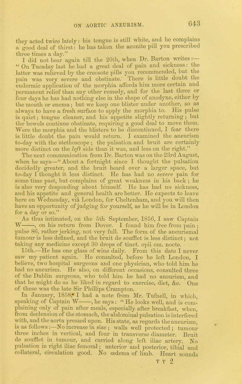 G43 they acted twice lately: liis tongue is still wliite, and lie complains a good deal of thirst: lie has taken the aconite pill yon prescribed three times a day.” I did not hear again till the 20th, when Dr. Barton writes: “ On Tnesday last he had a great deal of pain and sickness: the latter was relieved by the creosote pills yon recommended, but the pain was very severe and obstinate. There is little doubt the endermic application of the morphia affords him more certain and permanent relief than any other remedy, and for the last three or four days he has had nothing else in the shape of anodjme, either by the mouth or enema; but we keep one blister under another, so as always to have a fresh sni’face to apply the morphia to. His jiulse is quiet; tongue cleaner, and his appetite slightly returning ; but the bowels continue obstinate, requiring a good deal to move them. Were the morpliia and the blisters to be discontinued, I fear there is little doubt the pain would retnim. I examined the aneni’ism to-day with the stethoscope ; the pulsation and bruit are certainly more distinct on the left side than it wms, and less on the right.” The next communication from Dr. Barton was on the 23rd August, when he says—“ About a fortnight since I thought the pulsation decidedly greater, and the bruit heard over a larger space, but to-day I thought it less distinct. He has had no severe pain for some time past, but complains of great weakness in his back ; he is also very desponding about himself. He has had no sickness, and his appetite and general health are better. He expects to leave here on Wednesday, via London, for Cheltenham, and yon will then have an opportunity of judging for yourself, as he will be in London for a day or so.” As thus intimated, on the 6th September, 1856, I saw Captain W , on his return from Dover. I found him free from pain ; pulse 86, rather jerking, not very full. The form of the anenrismal tumour is less defined, and the bruit de soufflet is less distinct \ not taking any medicine except 30 drops of tinct. opii om. nocte. 15th.—He has one glass of wine daily. From this date I never saw my patient again. He consulted, before he left London, I believe, two hospital surgeons and one physician, who told hi-m he had no aneurism. He also, on different occasions, consulted three of the Dublin surgeons, who told him he had no aneuiism, and that he might do as he liked in regard to exercise, diet, &c. One of these was the late Sir Phillips Crampton. In January, 1858,* I had a note from Mr. Tufnell, in which, speaking of Captain W , he says: “ He looks well, and is com- plaining only of pain after meals, especially after breakfast, when, from declension of the stomach, the abdominal pulsation is interfered with, and the aorta pressed upon. His state, as regards the aneurism, is as followsNo increase in size ; walls well protected ; tumour three inches in vertical, and fom’ in transverse diameter. Bruit de soufflet in tumour, and carried along left iliac arteiy. No pulsation in right iliac femoral; anterior and posterior, tibial and collateral, circulation good. No oedema of limb. Heart sounds