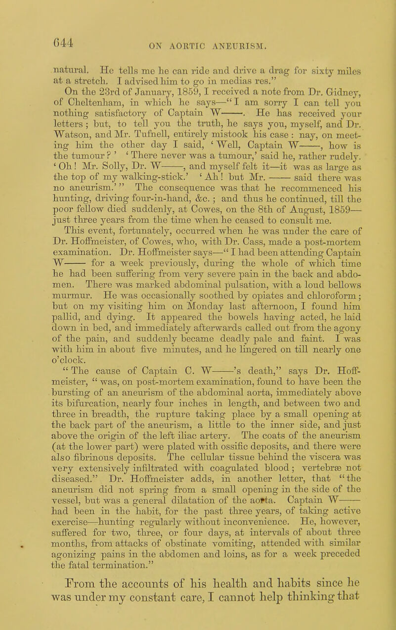 ON AORTIC ANEURISM. natural. He tells me lie caii ride and drive a drag for sixty miles at a stretch. I advised him to go in medias res.” On the 23rd of January, 1859,1 received a note from Dr. Gidney, of Cheltenham, in which he says—“ I am sorry I can tell you nothing satisfactory of Captain W . He has received your letters ; hut, to tell you the truth, he says you, myself, and Dr. Watson, and Mr. Tufnell, entirely mistook his case : nay, on meet- ing him the other day I said, ‘ Well, Captain W , how is the tumour ? ’ ‘ There never was a tumour,’ said he, rather rudely. ‘ Oh ! Mr. Solly, Dr. W , and myself felt it—it was as large as the top of my walking-stick.’ ‘ Ah ! but Mr. said there was no aneurism.’ ” The consequence was that he recommenced his hunting, driving four-in-hand, &c. ; and thus he continued, till the poor fellow died suddenly, at Cowes, on the 8th of August, 1859— just three years from the time when he ceased to consult me. This event, fortunately, occurred when he was under the care of Dr. Hoffmeister, of Cowes, who, with Dr. Cass, made a post-mortem examination. Dr. Hoffmeister says—“ I had been attending Captaiu W for a week previously, during the whole of which time he had been suffering from very severe pain in the back and abdo- men. There was marked abdominal pulsation, with a loud bellows murmur. He was occasionally soothed by ojDiates and chloroform; but on my visitiug him on Monday last afternoon, I found him pallid, and dying. It appeared the bowels having acted, he laid down in bed, and immediately afterwards called out from the agony of the pain, and suddeidy became deadly pale and faint. I was with him in about five minutes, and he lingered on till nearly one o’clock. “ The cause of Captain C. W ’s death,” says Dr. Hoff- meister, “ was, on post-mortem examination, found to have been the bursting of an aneurism of the abdominal aorta, immediately above its bifurcation, nearly four inches in length, and between two and three in breadth, the rupture taking place by a small opening at the back part of the aneurism, a little to the inner side, and just above the origin of the left iliac artery. The coats of the aneurism (at the lower part) were plated with ossific deposits, and there were also fibrinous deposits. The cellular tissue behind the viscera was very extensively infiltrated with coagulated blood; vertebrae not diseased.” Dr. Hoffmeister adds, in another letter, that “the aneurism did not spring from a small opening in the side of the vessel, but was a general dilatation of the aofta. Captain W had been in the habit, for the past three years, of taking active exercise—hunting regularly without inconvenience. He, however, suffered for two, three, or four days, at intervals of about thi-ee months, from attacks of obstinate vomiting, attended with similar agonizing j)ains in the abdomen and loins, as for a week preceded the fatal termination.” From tlie accounts of liis healtli and habits since he was under my constant care, I cannot help thinking that