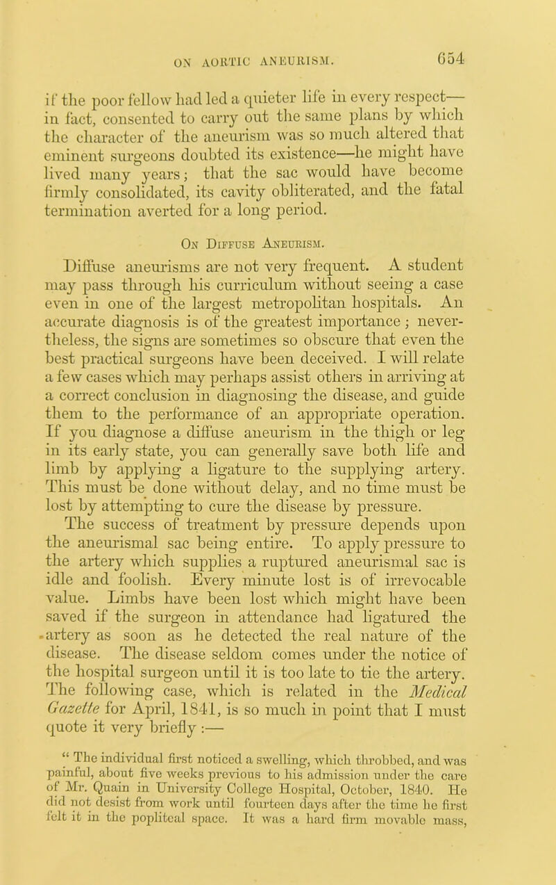 G54 if tlie poor fellow had led a cpiieter life in every respect- in fact, consented to carry out the same plans by which the character of the aneurism was so much altered that eminent surgeons doubted its existence—he might have lived many years; that the sac would have become firmly consolidated, its cavity obliterated, and the fatal termination averted for a long period. On Diffuse Aneurism. Diffuse aneurisms are not very frequent. A student may pass through his curriculum without seeing a case even in one of the largest metropolitan hospitals. An accurate diagnosis is of the greatest importance ; never- tlieless, the signs are sometimes so obscure that even the best practical surgeons have been deceived. I will relate a few cases which may perhaps assist others in arriving at a correct conclusion in diagnosing the disease, and guide them to the performance of an appropriate operation. If you diagnose a diffuse aneurism in the thigh or leg in its early state, you can generally save both life and limb by applying a ligature to the supplying artery. This must be done without delay, and no time must be lost by attempting to cure the disease by pressure. The success of treatment by pressure depends upon the aneui’ismal sac being entire. To apply pressure to the artery which supj^lies a ruptured aneurismal sac is idle and foolish. Every minute lost is of irrevocable value. Limbs have been lost which might have been saved if the surgeon in attendance had ligatured the -artery as soon as he detected the real nature of the disease. The disease seldom comes under the notice of the hospital surgeon until it is too late to tie the artery. The following case, which is related in the Medical Gazette for April, 1841, is so much in point that I must quote it very briefly :— “ The individual first noticed a swelling, which tlu’obbed, and was painful, about five weeks previous to his admission under the care of Mr. Quain in University College ITospital, October, 1840. He did not desi.st from work until fourteen days after the time he first felt it in the popliteal space. It was a hard firm movable mass.