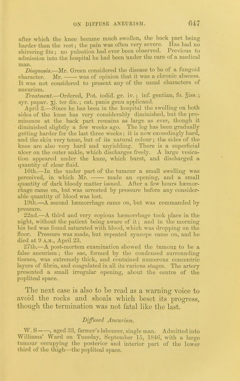 after wlucli tbo knee became mucli swollen, tbe back part being harder than tbe rest; tbe pain was often veiy severe. Has bad no shivering fits ; no pulsation bad ever been observed. Previous to admission into the hospital he had been under the care of a medical man. Diagnosis.—Mr. Green considered the disease to be of a fungoid character. Mr. was of opinion that it was a chi’onic abscess. It was not considered to present any of the usual characters of anemlsm. Treatment.—Ordered, Pot. iodid. gr. iv. ; inf. gentian, fo. §iss.; sjT. papav. 3j‘. ter die.; cat. panis genu applicand. April 2.—Since he has been in the hospital the swelling on both sides of the knee has veiy considerably diminished, but the pro- minence at the back part remains as large as ever, though it diminished sbghtly a few weeks ago. The leg has been gradually getting harder for the last three weeks; it is now exceedingly hard, and the skin very tense, but of its natural colom’; the sides of the knee are also very hard and unyielding. There is a superficial ulcer on the outer ankle, which discharges freely. A large vesica- tion appeared under the knee, which bnrst, and discharged a quantity of clear fluid. 16th.—In the under part of the tiimoui’ a small swelling was perceived, in which I'lr. made an opening, and a small quantity of dark bloody matter issued. After a few hours ha3mor- rhage came on, but was arrested by pressime before any consider- able quantity of blood was lost. 19th.—A second haemorrhage came on, but was commanded by pressure. 22nd.—A thii’d and very copious haemorrhage took place in the night, without the patient being aware of it; and in the morning his bed was found saturated with blood, which was dropping on the floor. Pressure was made, but repeated syncope came on, and he died at 9 a,m., Apiil 23. 27th.—A post-mortem examination showed the tumour to be a false aneurism; the sac, formed by the condensed surrounding tissues, was extremely thick, and contained numerous concentric layers of fibrin, and coagulated in all its various stages. The artery presented a small in-egular opening, about the centre of the pophteal space. The next case is also to be read as a warning voice to avoid the rocks and shoals which beset its progress, though the termination was not fatal like the last. Diffused Aneurism. W. S , aged 33, farmer’s labourer, single man. Admitted into Williams’ Ward on Tuesday, September 15, 1846, with a large tumour occupying the posterior and interior part of tho lower thii’d of the thigh—the popliteal space.