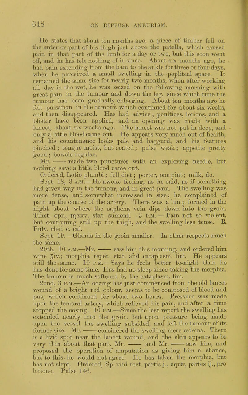 He states tliat about ten niontbs ago, a piece of timber fell on the anterior part of bis tbigb just above tbe patella, ■vvbicb caused [>ain in tbat part of tlie limb for a day or two, but tliis soon Avent off, and be bas felt notbmg of it since. About six months ago, be . bad pain extending from tbe bam to tbe anlde for three or four days, Avben he perceived a small sweUing in tbe popliteal space. It I’emained tbe same size for nearly two months, Avben after Avorking all day in tbe Avet, be was seized on the following morning Avitb great pain in tbe tumour and doAvn tbe leg, since Avbicb time tbe tumour bas been gradually enlarging. About ten months ago he felt pulsation in tbe tumour, which continued for about six weeks, and then disappeared. Has bad adAuce ; poultices, lotions, and a blister have been appbed, and an opening was made with a lancet, about six weeks ago. Tbe lancet was not put in deep, and - only a little blood came out. He appears very much out of health, and bis countenance looks pale and haggard, and bis features pinched ; tongue moist, but coated; pulse weak; appetite pretty good; bowels regular. Mr. made two punctures Avitb an exploring needle, but nothing save a little blood came out. Ordered, Lotio plumbi; fall diet; porter, one pint; milk, do. Sept. 18, 3 A.M.—He awoke feebng, as be said, as if something bad given way in tbe tiunour, and in great pain. Tbe sweUing was more tense, and somewhat increased in size; be complained of pain up tbe com’se of tbe artery. There was a lump formed in tbe night about where tbe saphena vein dips down into tbe groin. Tinct. opii, T»xxxv. stat. sumend. 3 P.M. — Pain not so Auolent, but continuing still up tbe tbigb, and tbe swelling less tense. R Pulv. rbei. c. cal. Sept. 19.—Grlands in tbe groin smaller. In other respects much tbe same. 20tb, 10 A.M.—Mr. saw him this morning, and ordered him Avine ^iv.; morphia repet. stat. and cataplasm, lini. He appears still tbe»same. 10 p.m.—Says be feels Ijetter to-night than be bas done for some time. Has bad no sleep since taking tbe morphia. Tbe tumour is much softened by tbe cataplasm, lini. 22nd, 3 P.M.—An oozing bas just commenced from tbe old lancet Avound of a bright red colom*, seems to be composed of blood and pus, which continued for about two bom’S. Pressure was made upon tbe femoral ai’tery, which relieved bis pain, and after a time stopped tbe oozing. 10 p.m.—Since tbe last report tbe swelling bas extended nearly into tbe groin, but upon pressm-e being made upon tbe vessel tbe swelling subsided, and left tbe tumoim of its former size. Mr. considered tbe SAvelling mere oedema. There is a bvid spot near tbe lancet Avoimd, and the skin appears to be very thin about tbat part. Mr. and Mr. saAV him, and proposed tbe operation of amputation as giAong him a chance, but to this • be would not agree. He bas taken the morphia, but bas not slept. Ordered, Sp. Auni rect. partis j., aqua?, partes ij., pro lotione. Pulse 146.