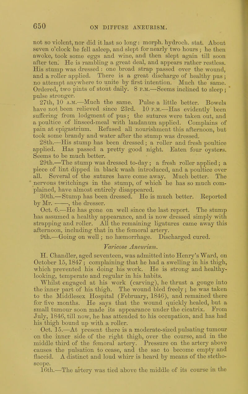 C50 not so violent, nor did it last so long: morph, hydroch. stat. AlDont seven o’clock ho fell asleep, and slept for nearly two hours ; he then awoke, took some eggs and wine, and then slept again till soon after ten. He is rambling a great deal, and appears rather restless. His stump was dressed: one broad strap passed over the wound, and a roller applied. There is a great discharge of healthy pus ; no attempt anywhere to unite by fii-st intention. Much the same. Ordered, two pints of stout daily. 8 p.m.—Seems inclined to sleep ; pulse stronger. 27th, 10 A.M.—Much the same. Pulse a little better. Bowels have not been relieved since 23rd. 10 p.m.—Has evidently' been suffering from lodgment of pus ; the sutures were taken out, and a poultice of linseed-meal with laudanum applied. Complains of pain at epigastrium. Refused all nouiishment this afternoon, but took some brandy and water after the stump was dressed. 28th.—His stump has been dressed; a roller and fresh poultice applied. Has passed a pretty good night. Eaten four oysters. Seems to be much better. 29th.—The stump was dressed to-day; a fresh roller applied; a piece of lint dipped in black wash introduced, and a poultice over all. Several of the sutures have come away. Much better. The nervous twitchings in the stump, of which he has so much com- plained, have almost entirely disappeared. 30th.—Stump has been dressed. He is much better. Reported by Mr. , the dresser. Oct. 6.—He has gone on well since the last report. The stump has assumed a healthy appearance, and is now dressed simply with strapping and roller. All the remaining ligatures came away this afternoon, including that in the femoral artery. 9th.—Going on well; no hsemorrhage. Discharged cured. Varicose Aneurism. H. Chandler, aged seventeen, was admitted into Henry’s Ward, on October 15,1847 ; complaining that he had a swelling in his thigh, which prevented his doing his work. He is strong and healthy- looking, temperate and regnlar in his habits. Wlilst engaged at his work (caiwing), he thrust a gouge into the inner part of his thigh. The wound bled freely; he was taken to the Middlesex Hospital (February, 1846), and remained there for five months. He says that the wound quickly healed, but a small tumour soon made its appearance under the cicati’ix. From July, 1846, till now, he has attended to his occupation, and has had his thigh bound up with a roller. Oct. 15.—^At present there is a moderate-sized pulsating tumom* on the inner side of the right thigh, over the course, and in the middle third of the femoral artery. Pressure on the artery above causes the pulsation to cease, and the sac to become empty and flaccid. A distinct and loud wliirr is heard by means of the stetho- scope. 16th.—The ailery wns tied above the middle of its com’sc in the