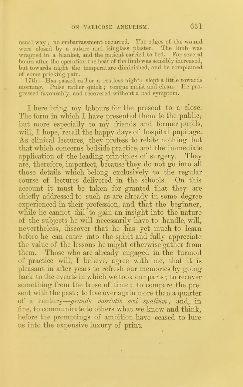 usual way ; no embarrassment occurred. The edges of the wound were closed by a suture and isinglass plaster. Tlie limb was ■wTapped in a blanket, and the patient earned to bed. For several hours after the operation the heat of the limb was sensibly increased, but towards night the temperatm’e diminished, and he complained of some pricking pain. 17th.—Has passed rather a restless night; slept a little towards morning. Pidse rather quick ; tongue moist and clean. He pro- gi’cssed favourably, and recovered without a bad symptom. I here bring my labours for the present to a close. The form in which I have presented them to the public, but more especially to my friends and former pupils, will, I hope, recall the happy days of hospital pujoilage. As chnical lectures, they profess to relate nothing but that which concerns bedside practice, and the immediate application of the leading principles of surgery. They are, therefore, imperfect, because they do not go into all those details which belong exclusively to the regular course of lectui*es delivered in the schools. On this account it must be taken for granted that they are chiefly addressed to such as are already in some degree experienced in their profession, and that the beginner, while he cannot fail to gain an insight into the nature of the subjects he will necessarily have to handle, will, nevertheless, discover that he has yet much to learn before he can enter into the spirit and fully appreciate tlie value of the lessons he might otherwise gather from them. Those who are already engaged in the tm*moil of practice will, I believe, agree with me, that it is pleasant in after years to refresh our memories by going back to the events in which we took our parts; to recover something from the lapse of time; to compare the pre- sent with the past; to live over again more than a quiuter of a century—(jrcmde morialis cuvi spatium; and, in fine, to communicate to others what we know and think, before the promptings of ambition have ceased to lure us into the expensive luxury of print.