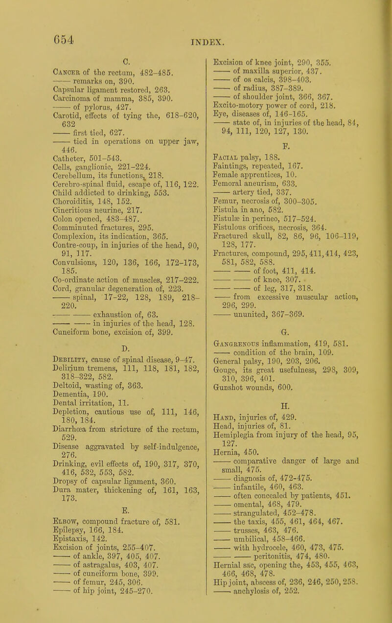 G54 C. Canokk of the rectum, 482-485. remarks on, 390. Capsular ligament restored, 263. Ciu-cinoma of mamma, 385, 390. of pylorus, 427. Carotid, elfects of tying the, 618-620, 632 first tied, 627. tied in operations on upper jaw, 446. Catheter’, 501-543. Cells, ganglionic, 221-224. Cerebellum, its functions^ 218. Cerebro-spinal fluid, escape of, 116, 122. Child addicted to drinking, 553. Choroiditis, 148, 152. Cineritious neurine, 217. Colon opened, 483-487. Comminuted fractures, 295. Complexion, its indication, 365. Contre-coup, in injui-ies of the head, 90, 91, 117. Convulsions, 120, 136, 166, 172-173, 185. Co-ordinate action of muscles, 217-222. Cord, granular degeneration of, 223. spinal, 17-22, 128, 189, 218- 220. exhaustion of, 63. in injuries of the head, 128. Cuneiform bone, excision of, 399. D. Debility, cause of spinal disease, 9-47. Delirium tremens. 111, 118, 181, 182, 318-322, 582. Deltoid, wasting of, 363. Dementia, 190. Dental irritation, 11. Depletion, cautious use of. 111, 146, 180, 184. Diarrhoea from stricture of the rectum, 529. Disease aggravated by self-indulgence, 276. Drinking, evil effects of, 190, 317, 370, 416, 532, 553, 582. Dropsy of capsular ligament, 360. Dura mater, thickening of, 161, 163, 173. E. Elbow, compound fracture of, 581. Epilepsy, 166, 184. Epistaxis, 142. Excision of joints, 255-407. of ankle, 397, 405, 407. of astragalus, 403, 407. of cuneiform bone, 399. of femur, 245, 306. of hip joint, 245-270. Excision of knee joint, 290, 355. of maxilla superior, 437. of os calcis, 398-403. of radius, 387-389. of shoulder joint, 366, 367. Excito-motory power of cord, 218. Eye, diseases of, 146-165. state of, in injuries of the head, 84, 94, 111, 120, 127, 130. F. Facial palsy, 188. Faintings, repeated, 167. Female apprentices, 10. Femoral aneurism, 633. artery tied, 337. Femur, uecrosis of, 300-305. Fistula in ano, 582. Fistulse in perineo, 517-524. Fistulous orifices, necrosis, 364. Fractured skull, 82, 86, 96, 106-119, 128, 177. Fractures, compound, 295, 411,414, 423, 581, 582, 588. of foot, 411, 414. of knee, 307. ■ of leg, 317, 318. from excessive muscular action, 296, 299. ununited, 367-369. G. Gangrenous inflammation, 419, 581. condition of the brain, 109. General palsy, 190, 203, 206, Gouge, its great usefulness, 298, 309, 310, 396, 401. Gunshot wounds, 600. H. Hand, injuries of, 429. Head, injuries of, 81. Hemiplegia from injury of the head, 95, 127. Hernia, 450. comparative danger of large and small, 475. diagnosis of, 472-475. infantile, 460, 463. often concealed by patients, 451. omental, 468, 479. strangulated, 452-478. the taxis, 455, 461, 464, 467. trusses, 463, 476. umbilical, 458-466. with hydrocele, 460, 473, 475. peritonitis, 474, 480. Hernial sac, opening the, 453, 455, 463, 466, 468, 478. Hip joint, abscess of, 236, 246, 250,258. anchylosis of, 252.