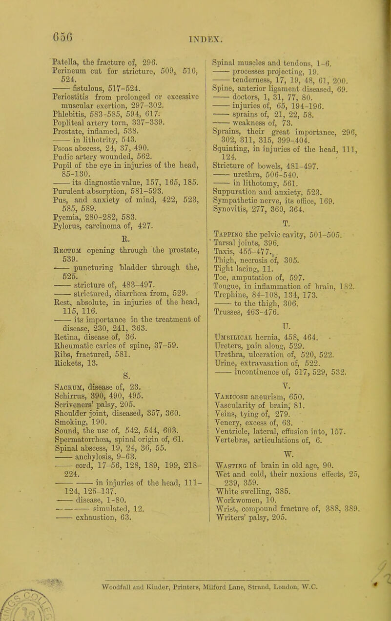 G50 Patella, the fracture of, 296. Perineum cut for stricture, 509, 510, 524. fistulous, 617-524. Periostitis from prolonged or exeessive museular exertion, 297-302. Phlebitis, 583-585, 594, 017. Popliteal artery torn, 337-339. Prostate, inflamed, 538. in lithotrity, 543. Psoas abscess, 24, 37, 490. Pudic artery wounded, 562. Pujjil of the eye in injuries of the head, 85-130. its diagnostic value, 157, 165, 185. Purulent absorption, 581-593. Pus, and anxiety of mind, 422, 523, 585, 689. Pj-emia, 280-282, 583. Pylorus, carcinoma of, 427. K. Rectum opening through the prostate, 539. puncturing bladder through the, 525. stricture of, 483-497. strictured, diarrhoea from, 529. Rest, absolute, in injuries of the head, 115, 116. its importance in the treatment of disease, 230, 241, 363. Retina, disease of, 36. Rheumatic caries of spine, 37-59. Ribs, fractured, 681. Rickets, 13. S. Sacrum, disease of, 23. Schirrus, 390, 490, 495. Scriveners’ palsy, 205. Shoulder joint, diseased, 357, 360. Smoking, 190. Sound, the use of, 542, 544, 603. Spei-matorrhoea, spinal origin of, 61. Spinal abscess, 19, 24, 36, 55. anchylosis, 9-63. cord, 17-56, 128, 189, 199, 218- 224. in injuries of the head, 111- 124, 125-137. disease, 1-80. simulated, 12. exhaustion, 63. Spinal muscles and tendons, 1-6. processes projeeting, 19. tenderness, 17, 19, 48, 61, 200. Spine, anterior ligament diseased, 69. doctors, 1, 31, 77, 80. injuries of, 65, 194-196. sprains of, 21, 22, 58. —— weakness of, 73. Sprains, their great importance, 296, 302, 311, 315, 399-.404. Squinting, in injuries of the head. 111, 124. Stricture of bowels, 481-497. urethra, 506-540. in lithotomy, 561. Suppuration and anxiety, 523. Sympathetic nerve, its office, 169. Synovitis, 277, 360, 364. T. Tapping the pelvic cavity, 501-505. Tarsal joints, 396. Taxis, 455-477.,, Thigh, necrosis of, 305. Tight lacing, 11. Toe, amputation of, 597. Tongue, in inflammation of brain, 182. Trephine, 84-108, 134, 173. to the thigh, 306. Trusses, 463-476. U. Umbilical hernia, 458, 464. Ureters, pain along, 529. Urethra, ulceration of, 520, 522. Urine, extravasation of, 522. incontinence of, 517, 529, 532. V. Varicose aneurism, 650. Vascularity of brain, 81. Veins, tying of, 279. Venery, excess of, 63. Ventricle, lateral, effusion into, 157. Vertebr®, articulations of, 6. W. Wasting of brain in old age, 90. Wet and cold, their noxious effects, 25, 239, 359. White swelling, 385. Workwomen, 10. Wrist, compound fracture of, 388, 389. Writers’ palsy, 205. Woodfall diiU Kinder, Printers, Milford Lane, Strand, London, W.C.