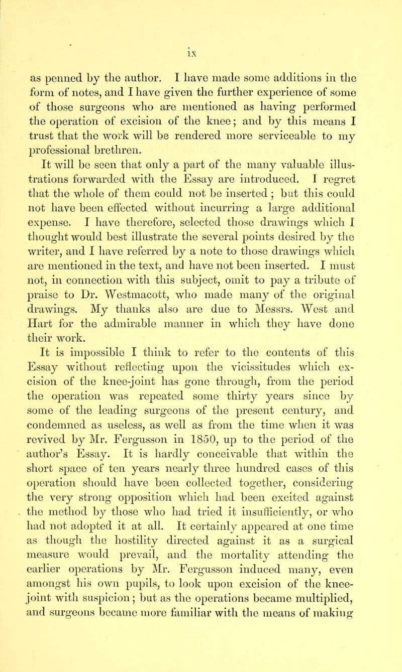 as penned by the author. I have made some additions in the form of notes, and I have given the further experience of some of those surgeons who are mentioned as having performed the operation of excision of the knee; and by this means I trust that the work will be rendered more serviceable to my professional brethren. It will be seen that only a part of the many valuable illus- trations forwarded with the Essay are introduced. I regret that the whole of them could not be inserted ; but this could not have been effected without incurring a large additional expense. I have therefore, selected those drawings which I thought would best illustrate the several points desired by the writer, and I have referred by a note to those drawings which are mentioned in the text, and have not been inserted. I must not, in connection with this subject, omit to pay a tribute of praise to Dr. Westmacott, who made many of the original drawings. My thanks also are due to Messrs. West and Hart for the admirable manner in which they have done their work. It is impossible I think to refer to the contents of this Essay without reflecting upon the vicissitudes which ex- cision of the knee-joint has gone through, from the period the operation was repeated some thirty years since by some of the leading surgeons of the present century, and condemned as useless, as well as from the time when it was revived by Mr. Fergusson in 1850, up to the period of the author’s Essay. It is hardly conceivable that within the short space of ten years nearly three hundred cases of this operation should have been collected together, considering the very strong opposition which had been excited against the method by those who had tried it insufficiently, or who had not adopted it at all. It certainly appeared at one time as though the hostility directed against it as a surgical measure would prevail, and the mortality attending the earlier operations by Mr. Fergusson induced many, even amongst his own pupils, to look upon excision of the knee- joint with suspicion; but as the operations became multiplied, and surgeons became more familiar with the means of making