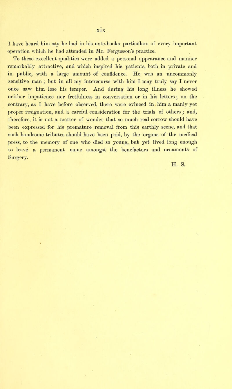 I have heard him s&y he had in his note-books particulars of every important operation which he had attended in Mr. Fergusson’s practice. To these excellent qualities were added a personal appearance and manner remarkably attractive, and which inspired his patients, both in private and in public, with a large amount of confidence. He was an uncommonly sensitive man ; but in all my intercourse with him I may truly say I never once saw him lose his temper. And during his long illness he showed neither impatience nor fretfulness in conversation or in his letters; on the contrary, as I have before observed, there were evinced in him a manly yet proper resignation, and a careful consideration for the trials of others ; and, therefore, it is not a matter of wonder that so much real sorrow should have been expressed for his premature removal from this earthly scene, and that such handsome tributes should have been paid, by the organs of the medical press, to the memory of one who died so young, but yet lived long enough to leave a permanent name amongst the benefactors and ornaments of Surgery. H. S.