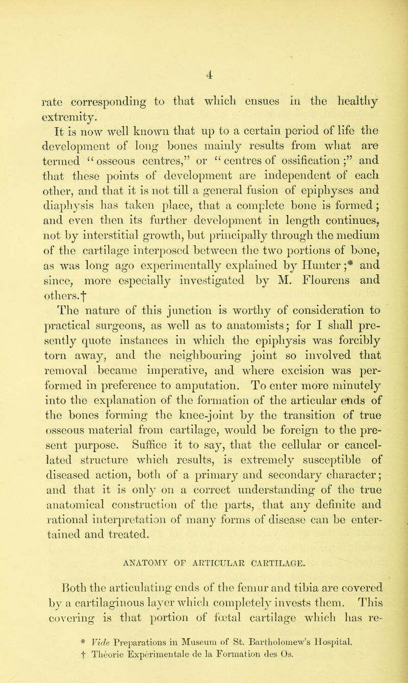 rate corresponding to that which ensues in the healthy extremity. It is now well known that up to a certain period of life the development of long bones mainly results from what are termed u osseous centres,” or c£ centres of ossification;” and that these points of development are independent of each other, and that it is not till a general fusion of epiphyses and diaphysis has taken place, that a complete bone is formed; and even then its further development in length continues, not by interstitial growth, but principally through the medium of the cartilage interposed between the two portions of bone, as was long ago experimentally explained by Hunter ;* and since, more especially investigated by M. Flourens and others, f The nature of this junction is worthy of consideration to practical surgeons, as well as to anatomists; for I shall pre- sently quote instances in which the epiphysis was forcibly torn away, and the neighbouring joint so involved that removal became imperative, and where excision was per- formed in preference to amputation. To enter more minutely into the explanation of the formation of the articular ends of the bones forming the knee-joint by the transition of true osseous material from cartilage, would be foreign to the pre- sent purpose. Suffice it to say, that the cellular or cancel- lated structure which results, is extremely susceptible of diseased action, both of a primary and secondary character; and that it is only on a correct understanding of the true anatomical construction of the parts, that any definite and rational interpretation of many forms of disease can be enter- tained and treated. ANATOMY OF ARTICULAR CARTILAGE. Both the articulating ends of the femur and tibia are covered by a cartilaginous layer which completely invests them. This covering is that portion of foetal cartilage which has re- * Vide Preparations in Museum of St. Bartholomew’s Hospital, f Tlieorie Experimental de la Formation des Os.