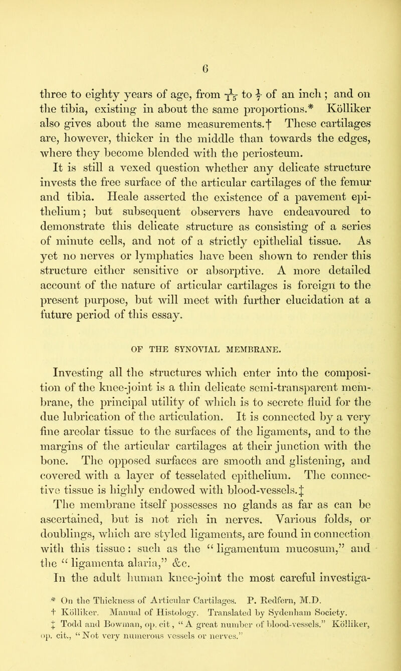 three to eighty years of age, from to \ of an inch ; and on the tibia, existing in about the same proportions.# Kolliker also gives about the same measurements, f These cartilages are, however, thicker in the middle than towards the edges, where they become blended with the periosteum. It is still a vexed question whether any delicate structure invests the free surface of the articular cartilages of the femur and tibia. Heale asserted the existence of a pavement epi- thelium ; but subsequent observers have endeavoured to demonstrate this delicate structure as consisting of a series of minute cells, and not of a strictly epithelial tissue. As yet no nerves or lymphatics have been shown to render this structure either sensitive or absorptive. A more detailed account of the nature of articular cartilages is foreign to the present purpose, but will meet witli further elucidation at a future period of this essay. OF THE SYNOVIAL MEMBRANE. Investing all the structures which enter into the composi- tion of the knee-joint is a thin delicate semi-transparent mem- brane, the principal utility of which is to secrete fluid for the due lubrication of the articulation. It is connected by a very fine areolar tissue to the surfaces of the ligaments, and to the margins of the articular cartilages at their junction with the bone. The opposed surfaces are smooth and glistening, and covered with a layer of tesselated epithelium. The connec- tive tissue is highly endowed with blood-vessels. J The membrane itself possesses no glands as far as can be ascertained, but is not rich in nerves. Various folds, or doublings, which are styled ligaments, are found in connection with this tissue: such as the u ligamentum mucosum,” and the u ligamenta alaria,” &c. In the adult human knee-joint the most careful investiga- # On the Thickness of Articular Cartilages. P. Redfern, M.D. t Kolliker. Manual of Histology. Translated by Sydenham Society. t Todd and Bowman, op. cit, “A great number of blood-vessels.” Kolliker, op. cit., “Not very numerous vessels or nerves.”