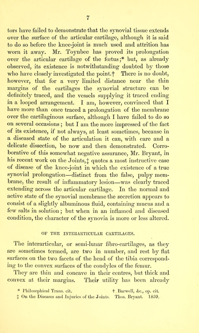 tors have failed to demonstrate that the synovial tissue extends over the surface of the articular cartilage, although it is said to do so before the knee-joint is much used and attrition has worn it away. Mr. Toynbee has proved its prolongation over the articular cartilage of the foetus;* but, as already observed, its existence is notwithstanding doubted by those who have closely investigated the point, f There is no doubt, however, that for a very limited distance near the thin margins of the cartilages the synovial structure can be definitely traced, and the vessels supplying it traced ending in a looped arrangement. I am, however, convinced that I have more than once traced a prolongation of the membrane over the cartilaginous surface, although I have failed to do so on several occasions ; but I am the more impressed of the fact of its existence, if not always, at least sometimes, because in a diseased state of the articulation it can, with care and a delicate dissection, be now and then demonstrated. Corro- borative of this somewhat negative assurance, Mr. Bryant, in his recent work on the Joints, J quotes a most instructive case of disease of the knee-joint in which the existence of a true synovial prolongation—distinct from the false, pulpy mem- brane, the result of inflammatory lesion—was clearly traced extending across the articular cartilage. In the normal and active state of the synovial membrane the secretion ajipears to consist of a slightly albuminous fluid, containing mucus and a few salts in solution; but when in an inflamed and diseased condition, the character of the synovia is more or less altered. OF THE INTERABTICULAR CARTILAGES. The interarticular, or semi-lunar fibro-cartilages, as they are sometimes termed, are two in number, and rest by flat surfaces on the two facets of the head of the tibia correspond- ing to the convex surfaces of the condyles of the femur. They are thin and concave in their centres, but thick and convex at their margins. Their utility has been already # Philosophical Trans, cit. f Barwell, Ac., op. cit. \ On the Diseases and Injuries of the Joints. Tlios. Bryant. 1859.