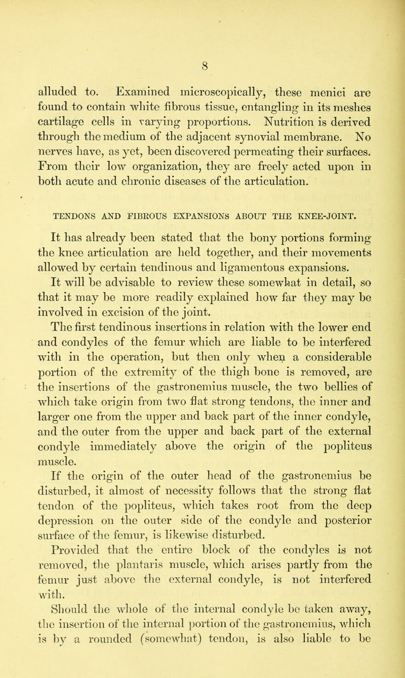 alluded to. Examined microscopically, these menici are found to contain white fibrous tissue, entangling in its meshes cartilage cells in varying proportions. Nutrition is derived through the medium of the adjacent synovial membrane. No nerves have, as yet, been discovered permeating their surfaces. From their low organization, they are freely acted upon in both acute and chronic diseases of the articulation. TENDONS AND FIBROUS EXPANSIONS ABOUT THE KNEE-JOINT. It has already been stated that the bony portions forming the knee articulation are held together, and their movements allowed by certain tendinous and ligamentous expansions. It will be advisable to review these somewhat in detail, so that it may be more readily explained how far they may be involved in excision of the joint. The first tendinous insertions in relation with the lower end and condyles of the femur which are liable to be interfered with in the operation, but then only when a considerable portion of the extremity of the thigh bone is removed, are the insertions of the gastronemius muscle, the two bellies of which take origin from two fiat strong tendons, the inner and larger one from the upper and back part of the inner condyle, and the outer from the upper and back part of the external condyle immediately above the origin of the popliteus muscle. If the origin of the outer head of the gastronemius be disturbed, it almost of necessity follows that the strong flat tendon of the popliteus, which takes root from the deep depression on the outer side of the condyle and posterior surface of the femur, is likewise disturbed. Provided that the entire block of the condyles is not removed, the plantaris muscle, which arises partly from the femur just above the external condyle, is not interfered with. Should the whole of the internal condyle be taken away, the insertion of the internal portion of the gastronemius, which is by a rounded (somewhat) tendon, is also liable to be