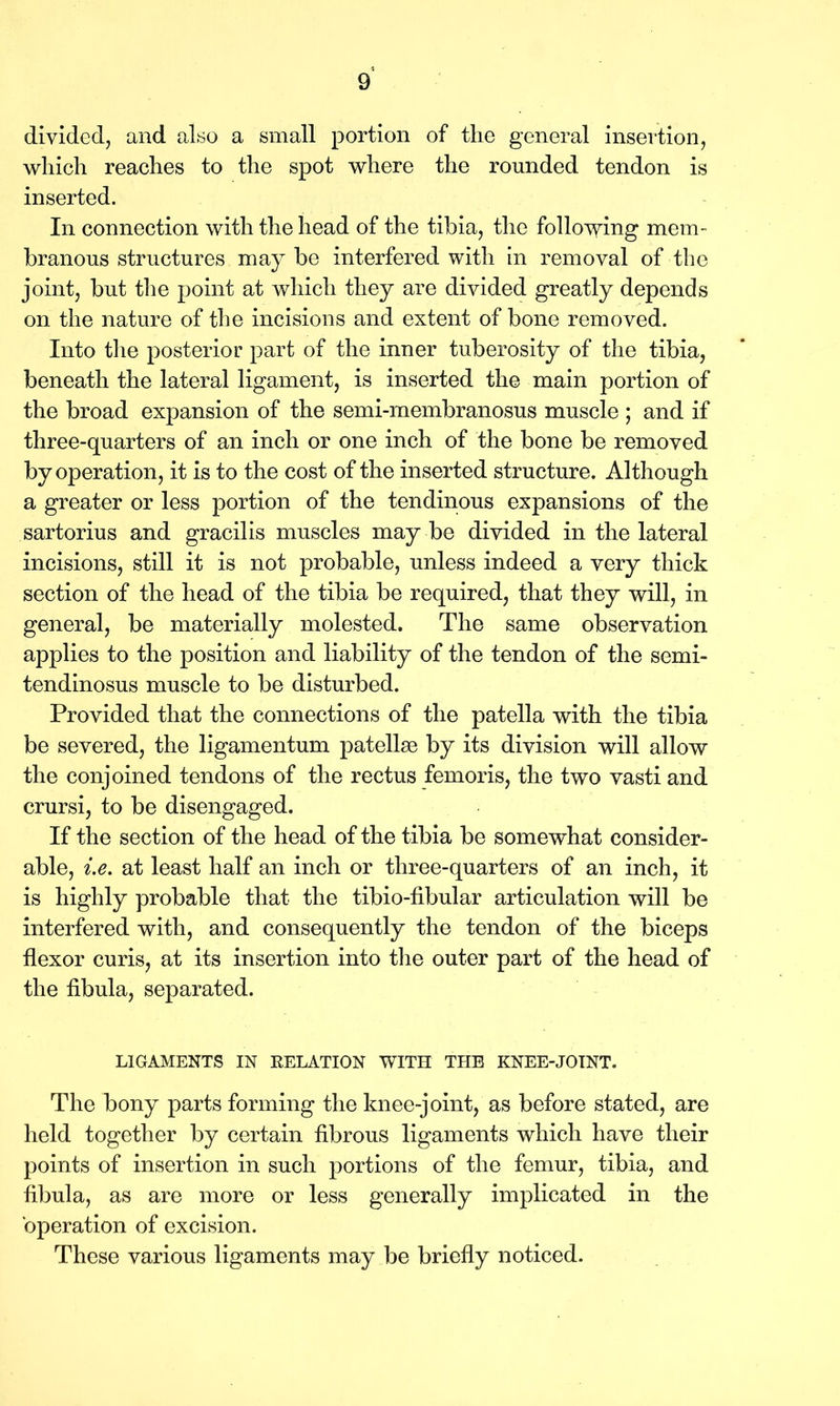 divided, and also a small portion of the general insertion, which reaches to the spot where the rounded tendon is inserted. In connection with the head of the tibia, the following mem- branous structures may be interfered with in removal of the joint, but the point at which they are divided greatly depends on the nature of the incisions and extent of bone removed. Into the posterior part of the inner tuberosity of the tibia, beneath the lateral ligament, is inserted the main portion of the broad expansion of the semi-membranosus muscle ; and if three-quarters of an inch or one inch of the bone be removed by operation, it is to the cost of the inserted structure. Although a greater or less portion of the tendinous expansions of the sartorius and gracilis muscles may be divided in the lateral incisions, still it is not probable, unless indeed a very thick section of the head of the tibia be required, that they will, in general, be materially molested. The same observation applies to the position and liability of the tendon of the semi- tendinosus muscle to be disturbed. Provided that the connections of the patella with the tibia be severed, the ligamentum patellae by its division will allow the conjoined tendons of the rectus femoris, the two vasti and crursi, to be disengaged. If the section of the head of the tibia be somewhat consider- able, i.e. at least half an inch or three-quarters of an inch, it is highly probable that the tibio-fibular articulation will be interfered with, and consequently the tendon of the biceps flexor curis, at its insertion into the outer part of the head of the fibula, separated. LIGAMENTS IN RELATION WITH THE KNEE-JOINT. The bony parts forming the knee-joint, as before stated, are held together by certain fibrous ligaments which have their points of insertion in such portions of the femur, tibia, and fibula, as are more or less generally implicated in the operation of excision. These various ligaments may be briefly noticed.