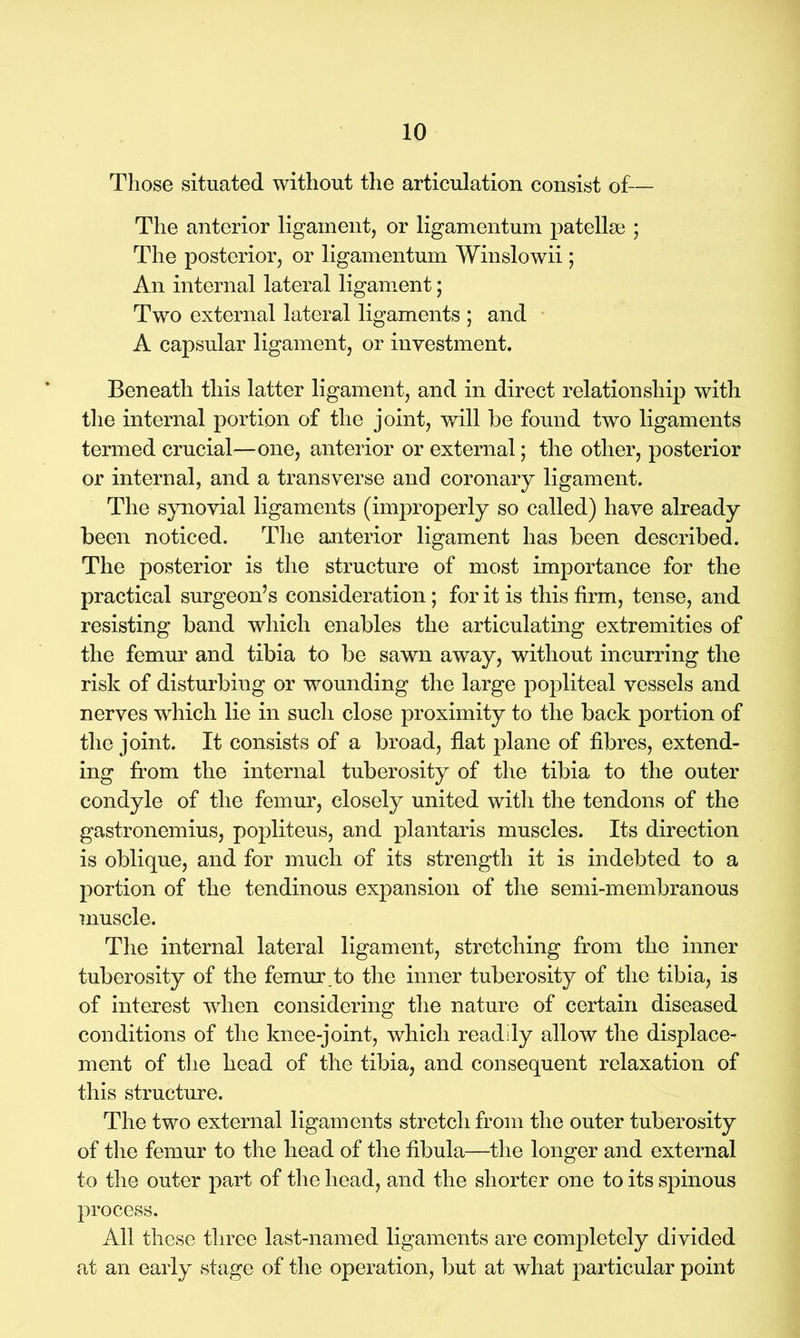 Those situated without the articulation consist of— The anterior ligament, or ligamentum patellae ; The posterior, or ligamentum Winslowii ; An internal lateral ligament; Two external lateral ligaments ; and A capsular ligament, or investment. Beneath this latter ligament, and in direct relationship with the internal portion of the joint, will be found two ligaments termed crucial—one, anterior or external; the other, posterior or internal, and a transverse and coronary ligament. The synovial ligaments (improperly so called) have already been noticed. The anterior ligament has been described. The posterior is the structure of most importance for the practical surgeon’s consideration; for it is this firm, tense, and resisting band which enables the articulating extremities of the femur and tibia to be sawn away, without incurring the risk of disturbing or wounding the large popliteal vessels and nerves which lie in such close proximity to the back portion of the joint. It consists of a broad, flat plane of fibres, extend- ing from the internal tuberosity of the tibia to the outer condyle of the femur, closely united with the tendons of the gastronemius, popliteus, and plantaris muscles. Its direction is oblique, and for much of its strength it is indebted to a portion of the tendinous expansion of the semi-membranous muscle. The internal lateral ligament, stretching from the inner tuberosity of the femur to the inner tuberosity of the tibia, is of interest when considering the nature of certain diseased conditions of the knee-joint, which readily allow the displace- ment of the head of the tibia, and consequent relaxation of this structure. The two external ligaments stretch from the outer tuberosity of the femur to the head of the fibula—the longer and external to the outer part of the head, and the shorter one to its spinous process. All these three last-named ligaments are completely divided at an early stage of the operation, but at what particular point