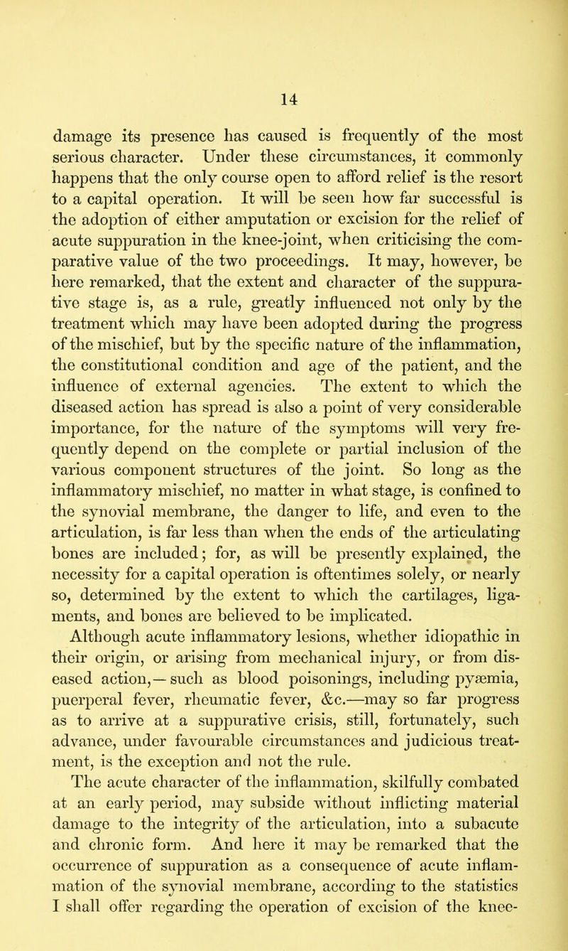 damage its presence has caused is frequently of the most serious character. Under these circumstances, it commonly happens that the only course open to afford relief is the resort to a capital operation. It will he seen how far successful is the adoption of either amputation or excision for the relief of acute suppuration in the knee-joint, when criticising the com- parative value of the two proceedings. It may, however, he here remarked, that the extent and character of the suppura- tive stage is, as a rule, greatly influenced not only by the treatment which may have been adopted during the progress of the mischief, but by the specific nature of the inflammation, the constitutional condition and age of the patient, and the influence of external agencies. The extent to which the diseased action has spread is also a point of very considerable importance, for the nature of the s}^mptoms will very fre- quently depend on the complete or partial inclusion of the various component structures of the joint. So long as the inflammatory mischief, no matter in what stage, is confined to the synovial membrane, the danger to life, and even to the articulation, is far less than when the ends of the articulating bones are included; for, as will be presently explained, the necessity for a capital operation is oftentimes solely, or nearly so, determined by the extent to which the cartilages, liga- ments, and bones are believed to be implicated. Although acute inflammatory lesions, whether idiopathic in their origin, or arising from mechanical injury, or from dis- eased action,—such as blood poisonings, including pysemia, puerperal fever, rheumatic fever, &c.—may so far progress as to arrive at a suppurative crisis, still, fortunately, such advance, under favourable circumstances and judicious treat- ment, is the exception and not the rule. The acute character of the inflammation, skilfully combated at an early period, may subside without inflicting material damage to the integrity of the articulation, into a subacute and chronic form. And here it may be remarked that the occurrence of suppuration as a consequence of acute inflam- mation of the synovial membrane, according to the statistics I shall offer regarding the operation of excision of the knee-