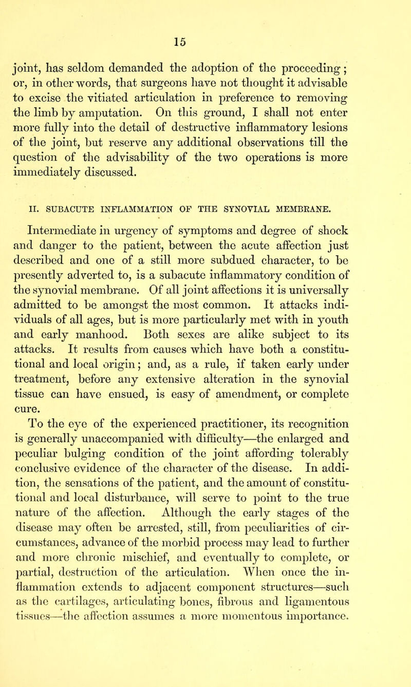 joint, has seldom demanded the adoption of the proceeding; or, in other words, that surgeons have not thought it advisable to excise the vitiated articulation in preference to removing the limb by amputation. On this ground, I shall not enter more fully into the detail of destructive inflammatory lesions of the joint, but reserve any additional observations till the question of the advisability of the two operations is more immediately discussed. II. SUBACUTE INFLAMMATION OF THE SYNOVIAL MEMBRANE. Intermediate in urgency of symptoms and degree of shock and danger to the patient, between the acute affection just described and one of a still more subdued character, to be presently adverted to, is a subacute inflammatory condition of the synovial membrane. Of all joint affections it is universally admitted to be amongst the most common. It attacks indi- viduals of all ages, but is more particularly met with in youth and early manhood. Both sexes are alike subject to its attacks. It results from causes which have both a constitu- tional and local origin; and, as a rule, if taken early under treatment, before any extensive alteration in the synovial tissue can have ensued, is easy of amendment, or complete cure. To the eye of the experienced practitioner, its recognition is generally unaccompanied with difficulty—the enlarged and peculiar bulging condition of the joint affording tolerably conclusive evidence of the character of the disease. In addi- tion, the sensations of the patient, and the amount of constitu- tional and local disturbance, will serve to point to the true nature of the affection. Although the early stages of the disease may often be arrested, still, from peculiarities of cir- cumstances, advance of the morbid process may lead to further and more chronic mischief, and eventually to complete, or partial, destruction of the articulation. When once the in- flammation extends to adjacent component structures—such as the cartilages, articulating bones, fibrous and ligamentous tissues—the affection assumes a more momentous importance.