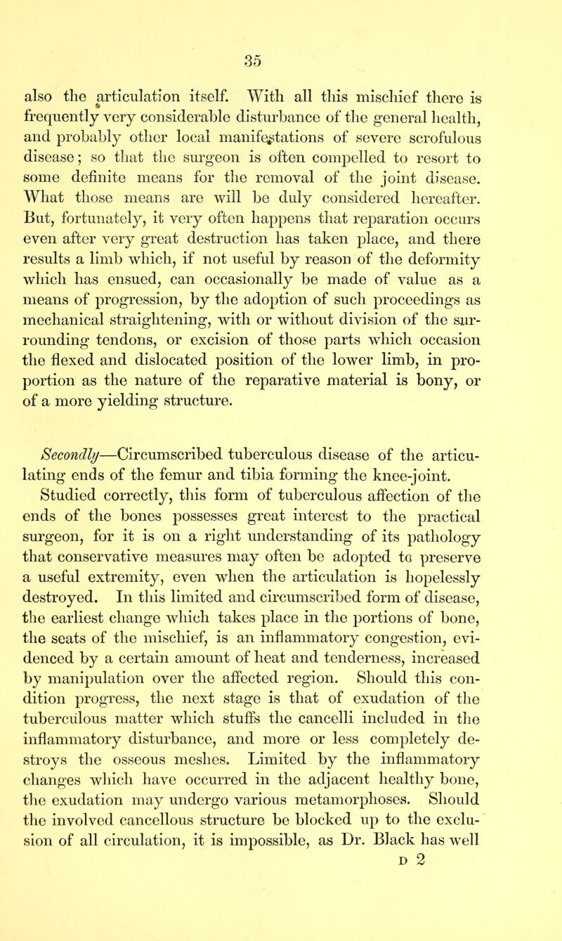 also the articulation itself. With all this mischief there is frequently very considerable disturbance of the general health, and probably other local manifestations of severe scrofulous disease; so that the surgeon is often compelled to resort to some definite means for the removal of the joint disease. What those means are will be duly considered hereafter. But, fortunately, it very often happens that reparation occurs even after very great destruction has taken place, and there results a limb which, if not useful by reason of the deformity which has ensued, can occasionally be made of value as a means of progression, by the adoption of such proceedings as mechanical straightening, with or without division of the sur- rounding tendons, or excision of those parts which occasion the flexed and dislocated position of the lower limb, in pro- portion as the nature of the reparative material is bony, or of a more yielding structure. Secondly—Circumscribed tuberculous disease of the articu- lating ends of the femur and tibia forming the knee-joint. Studied correctly, this form of tuberculous affection of the ends of the bones possesses great interest to the practical surgeon, for it is on a right understanding of its pathology that conservative measures may often be adopted to preserve a useful extremity, even when the articulation is hopelessly destroyed. In this limited and circumscribed form of disease, the earliest change which takes place in the portions of bone, the seats of the mischief, is an inflammatory congestion, evi- denced by a certain amount of heat and tenderness, increased by manipulation over the affected region. Should this con- dition progress, the next stage is that of exudation of the tuberculous matter which stuffs the cancelli included in the inflammatory disturbance, and more or less completely de- stroys the osseous meshes. Limited by the inflammatory changes which have occurred in the adjacent healthy bone, the exudation may undergo various metamorphoses. Should the involved cancellous structure be blocked up to the exclu- sion of all circulation, it is impossible, as Dr. Black has well d 2