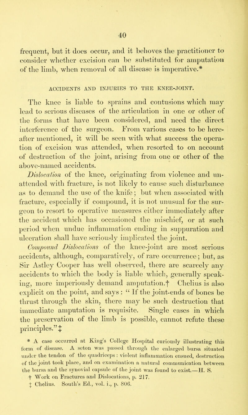 frequent, but it does occur, and it belioves tlie practitioner to consider whether excision can be substituted for amputation of the limb, when removal of all disease is imperative.* ACCIDENTS AND INJURIES TO THE KNEE-JOINT. The knee is liable to sprains and contusions which may lead to serious diseases of the articulation in one or other of the forms that have been considered, and need the direct interference of the surgeon. From various cases to be here- after mentioned, it will be seen with what success the opera- tion of excision was attended, when resorted to on account of destruction of the joint, arising from one or other of the above-named accidents. Dislocation of the knee, originating from violence and un- attended with fracture, is not likely to cause such disturbance as to demand the use of the knife; but when associated with fracture, especially if compound, it is not unusual for the sur- geon to resort to operative measures either immediately after the accident which has occasioned the mischief, or at such period when undue inflammation ending in suppuration and ulceration shall have seriously implicated the joint. Compound Dislocations of the knee-joint are most serious accidents, although, comparatively, of rare occurrence; but, as Sir Astley Cooper has well observed, there are scarcely any accidents to which the body is liable which, generally speak- ing, more imperiously demand amputation.j* Chelius is also explicit on the point, and says : “ If the joint-ends of bones be thrust through the skin, there may be such destruction that immediate amputation is requisite. Single cases in which the preservation of the limb is possible, cannot refute these principles.” J * A case occurred at King's College Hospital curiously illustrating this form of disease. A seton was passed through the enlarged bursa situated under the tendon of the quadriceps : violent inflammation ensued, destruction of the joint took place, and on examination a natural communication between the bursa and the synovial capsule of the joint was found to exist.—H. S. f Work on Fractures and Dislocations, p. 217. + Chelius. South's Ed., vol. i., p. 806.