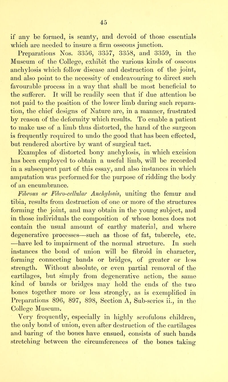 if any be formed, is scanty, and devoid of those essentials which are needed to insure a firm osseous junction. Preparations Nos. 3356, 3357, 3358, and 3359, in the Museum of the College, exhibit the various kinds of osseous anchylosis which follow disease and destruction of the joint, and also point to the necessity of endeavouring to direct such favourable process in a way that shall be most beneficial to the sufferer. It will be readily seen that if due attention be not paid to the position of the lower limb during such repara- tion, the chief designs of Nature are, in a manner, frustrated by reason of the deformity which results. To enable a patient to make use of a limb thus distorted, the hand of the surgeon is frequently required to undo the good that has been effected, but rendered abortive by want of surgical tact. Examples of distorted bony anchylosis, in which excision has been employed to obtain a useful limb, will be recorded in a subsequent part of this essay, and also instances in which amputation was performed for the purpose of ridding the body of an encumbrance. Fibrous or Fihro-cellular Anchylosis, uniting the femur and tibia, results from destruction of one or more of the structures forming the joint, and may obtain in the young subject, and in those individuals the composition of whose bones does not contain the usual amount of earthy material, and where degenerative processes—such as those of fat, tubercle, etc. —have led to impairment of the normal structure. In such instances the bond of union wull be fibroid in character, forming connecting bands or bridges, of greater or less strength. Without absolute, or even partial removal of the cartilages, but simply from degenerative action, the same kind of bands or bridges may hold the ends of the two bones together more or less strongly, as is exemplified in Preparations 896, 897, 898, Section A, Sub-series ii., in the College Museum. Very frequently, especially in highly scrofulous children, the only bond of union, even after destruction of the cartilages and baring of the bones have ensued, consists of such bands stretching between the circumferences of the bones taking